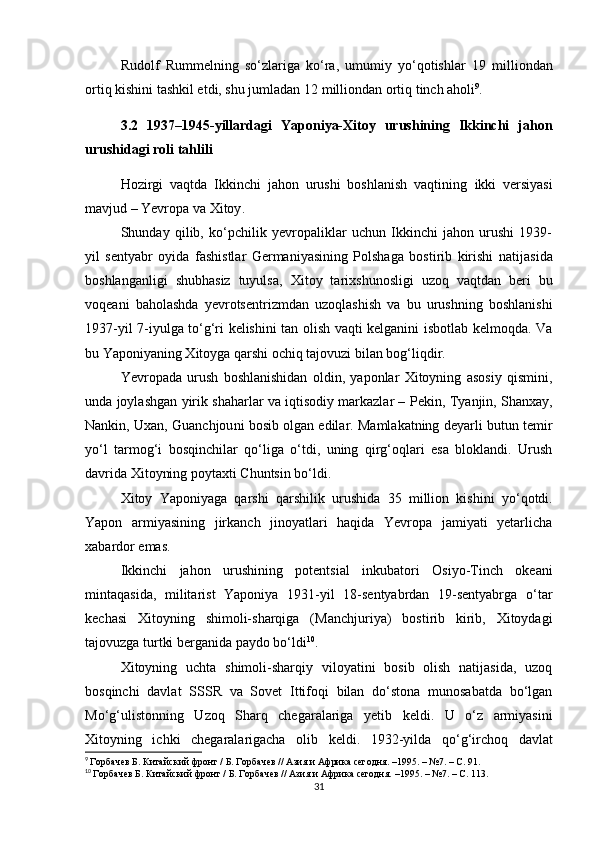 Rudolf   Rummel ning   so‘zlariga   ko‘ra,   umumiy   yo‘qotishlar   19   milliondan
ortiq  kishini tashkil etdi, shu jumladan  12 milliondan ortiq tinch aholi 9
. 
3.2   1937–1945-yillardagi   Yaponiya-Xitoy   urushining   Ikkinchi   jahon
urushidagi roli tahlili
Hozirgi   vaqtda   Ikkinchi   jahon   urushi   boshlanish   vaqtining   ikki   versiyasi
mavjud –  Yevropa  va  Xitoy .
Shunday   qilib,   ko‘pchilik   yevropaliklar   uchun   Ikkinchi   jahon   urushi   1939-
yil   sentyabr   oyida   fashistlar   Germaniyasining   Polshaga   bostirib   kirishi   natijasida
boshlanganligi   shubhasiz   tuyulsa,   Xitoy   tarixshunosligi   uzoq   vaqtdan   beri   bu
voqeani   baholashda   yevrotsentrizmdan   uzoqlashish   va   bu   urushning   boshlanishi
1937-yil 7-iyulga   to‘g‘ri kelishini tan olish vaqti kelganini isbotlab kelmoqda. Va
bu  Yaponiyaning Xitoyga qarshi ochiq tajovuzi  bilan bog‘liqdir.
Yevropada   urush   boshlanishidan   oldin,   yaponlar   Xitoyning   asosiy   qismini,
unda joylashgan yirik shaharlar va iqtisodiy markazlar –  Pekin, Tyanjin, Shanxay,
Nankin, Uxan, Guanchjou ni bosib olgan edilar. Mamlakatning deyarli butun  temir
yo‘l   tarmog‘i   bosqinchilar   qo‘liga   o‘tdi,   uning   qirg‘oqlari   esa   bloklandi.   Urush
davrida Xitoyning poytaxti  Chuntsin  bo‘ldi.
Xitoy   Yaponiyaga   qarshi   qarshilik   urushida   35   million   kishini   yo‘qotdi.
Yapon   armiyasining   jirkanch   jinoyatlari   haqida   Yevropa   jamiyati   yetarlicha
xabardor emas.
Ikkinchi   jahon   urushining   potentsial   inkubatori   Osiyo-Tinch   okeani
mintaqasida ,   militarist   Yaponiya   1931-yil   18-sentyabrdan   19-sentyabrga   o‘tar
kechasi   Xitoyning   shimoli-sharqiga   ( Manchjuriya )   bostirib   kirib,   Xitoydagi
tajovuzga turtki berganida paydo bo‘ldi 10
. 
Xitoyning   uchta   shimoli-sharqiy   viloyatini   bosib   olish   natijasida,   uzoq
bosqinchi   davlat   SSSR   va   Sovet   Ittifoqi   bilan   do‘stona   munosabatda   bo‘lgan
Mo‘g‘ulistonning   Uzoq   Sharq   chegaralariga   yetib   keldi.   U   o‘z   armiyasini
Xitoyning   ichki   chegaralarigacha   olib   keldi.   1932-yilda   qo‘g‘irchoq   davlat
9
  Горбачев Б. Китайский фронт / Б. Горбачев // Азия и Африка сегодня. –1995. – №7. – С.  91 .
10
  Горбачев Б. Китайский фронт / Б. Горбачев // Азия и Африка сегодня. –1995. – №7. – С.  113 .
31 