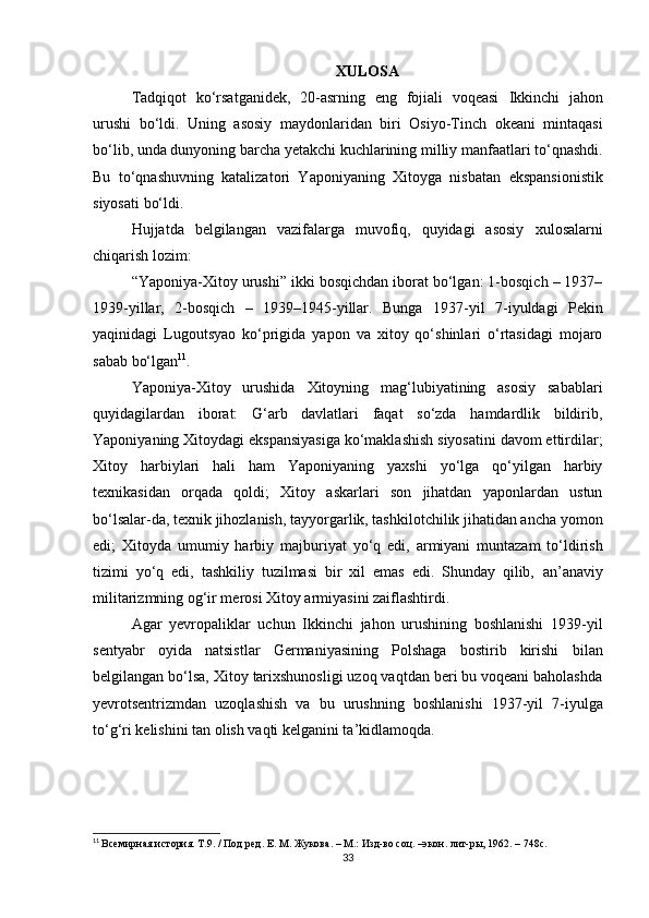 XULOSA
Tadqiqot   ko‘rsatganidek,   20-asrning   eng   fojiali   voqeasi   Ikkinchi   jahon
urushi   bo‘ldi.   Uning   asosiy   maydonlaridan   biri   Osiyo-Tinch   okeani   mintaqasi
bo‘lib, unda dunyoning barcha yetakchi kuchlarining milliy manfaatlari to‘qnashdi.
Bu   to‘qnashuvning   katalizatori   Yaponiyaning   Xitoyga   nisbatan   ekspansionistik
siyosati  bo‘ldi.
Hujjatda   belgilangan   vazifalarga   muvofiq,   quyidagi   asosiy   xulosalar ni
chiqarish lozim:
“Yaponiya-Xitoy urushi”  ikki bosqichdan iborat bo‘lgan: 1-bosqich – 1937–
1939-yillar,   2-bosqich   –   1939–1945-yillar.   Bunga   1937-yil   7-iyuldagi   Pekin
yaqinidagi   Lugoutsyao   ko‘prigi da   yapon   va   xitoy   qo‘shinlari   o‘rtasidagi   mojaro
sabab bo‘lgan 11
.
Yaponiya-Xitoy   urushida   Xitoyning   mag‘lubiyatining   asosiy   sabablari
quyidagilardan   iborat:   G‘arb   davlatlari   faqat   so‘zda   hamdardlik   bildirib,
Yaponiyaning Xitoydagi ekspansiyasiga ko‘maklashish siyosatini davom ettirdilar;
Xitoy   harbiylari   hali   ham   Yaponiyaning   yaxshi   yo‘lga   qo‘yilgan   harbiy
texnikasidan   orqada   qoldi;   Xitoy   askarlari   son   jihatdan   yaponlardan   ustun
bo‘lsalar-da, texnik jihozlanish, tayyorgarlik, tashkilotchilik jihatidan ancha yomon
edi;   Xitoyda   umumiy   harbiy   majburiyat   yo‘q   edi,   armiyani   muntazam   to‘ldirish
tizimi   yo‘q   edi,   tashkiliy   tuzilmasi   bir   xil   emas   edi.   Shunday   qilib,   an’anaviy
militarizmning og‘ir merosi Xitoy armiyasini zaiflashtirdi .
Agar   yevropaliklar   uchun   Ikkinchi   jahon   urushining   boshlanishi   1939-yil
sentyabr   oyida   natsistlar   Germaniyasining   Polshaga   bostirib   kirishi   bilan
belgilangan bo‘lsa, Xitoy tarixshunosligi uzoq vaqtdan beri bu voqeani baholashda
yevrotsentrizmdan   uzoqlashish   va   bu   urushning   boshlanishi   1937-yil   7-iyulga
to‘g‘ri kelishini tan olish vaqti kelganini ta’kidlamoqda.
11
  Всемирная история. Т.9. / Под ред. Е. М. Жукова. – М.: Изд-во соц. –экон. лит-ры, 1962. – 748с.
33 