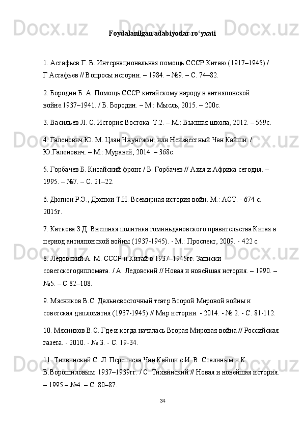 Foydalanilgan adabiyotlar ro‘yxati
1.  Астафьев   Г .  В .  Интернациональная   помощь   СССР   Китаю   (1917–1945) / 
Г.Астафьев // Вопросы истории. – 1984. – №9. – С. 74–82.
2. Бородин Б. А. Помощь СССР китайскому народу в антияпонской 
войне.1937–1941. / Б. Бородин. – М.: Мысль, 2015. – 200с.
3. Васильев Л. С. История Востока. Т.2. – М.: Высшая школа, 2012. – 559с.
4. Галенович Ю. М. Цзян Чжунгжэн, или Неизвестный Чан Кайши. / 
Ю.Галенович. – М.: Муравей, 2014. – 368с.
5. Горбачев Б. Китайский фронт / Б. Горбачев // Азия и Африка сегодня. –
1995. – №7. – С. 21–22.
6. Дюпюи Р.Э., Дюпюи Т.Н. Всемирная история войн. М.: АСТ. - 674 с. 
2015г.
7. Каткова З.Д. Внешняя политика гоминьдановского правительства Китая в 
период антияпонской войны (1937-1945). - М.: Проспект, 2009. - 422 с.
8. Ледовский А. М. СССР и Китай в 1937–1945гг. Записки 
советскогодипломата. / А. Ледовский // Новая и новейшая история. – 1990. – 
№5. – С.82–108.
9. Мясников В.С. Дальневосточный театр Второй Мировой войны и 
советская дипломатия (1937-1945) // Мир истории. - 2014. - № 2. - С. 81-112.
10. Мясников В.С. Где и когда началась Вторая Мировая война // Российская 
газета. - 2010. - № 3. - С. 19-34.
11. Тихвинский С. Л. Переписка Чан Кайши с И. В. Сталиным и К. 
В.Ворошиловым. 1937–1939гг. / С. Тихвинский // Новая и новейшая история. 
– 1995.– №4. – С. 80–87.
34 