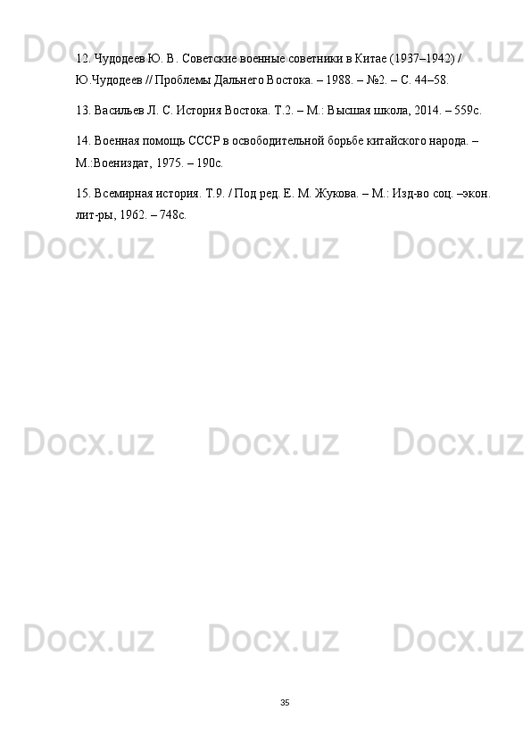 12. Чудодеев Ю. В. Советские военные советники в Китае (1937–1942) / 
Ю.Чудодеев // Проблемы Дальнего Востока. – 1988. – №2. – С. 44–58.
13. Васильев Л. С. История Востока. Т.2. – М.: Высшая школа, 2014. – 559с.
14. Военная помощь СССР в освободительной борьбе китайского народа. – 
М.:Воениздат, 1975. – 190с.
15. Всемирная история. Т.9. / Под ред. Е. М. Жукова. – М.: Изд-во соц. –экон.
лит-ры, 1962. – 748с.
35 