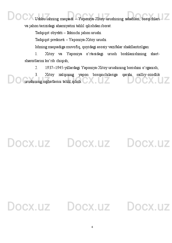 Ushbu ishning   maqsadi   –   Yaponiya-Xitoy urushining sabablari, bosqichlari
va jahon tarixidagi ahamiyatini  tahlil qilishdan iborat.
Tadqiqot obyekti  – Ikkinchi jahon urushi.
Tadqiqot predmeti  – Yaponiya-Xitoy urushi.
Ishning maqsadiga muvofiq, quyidagi asosiy  vazifalar  shakllantirilgan:
1. Xitoy   va   Yaponiya   o‘rtasidagi   urush   boshlanishining   shart-
sharoitlarini  ko‘rib chiqish;
2. 1937–1945-yillardagi Yaponiya-Xitoy urushining  borishini  o‘rganish;
3. Xitoy   xalqining   yapon   bosqinchilariga   qarshi   milliy-ozodlik
urushining  oqibatlarini  tahlil qilish.
4 