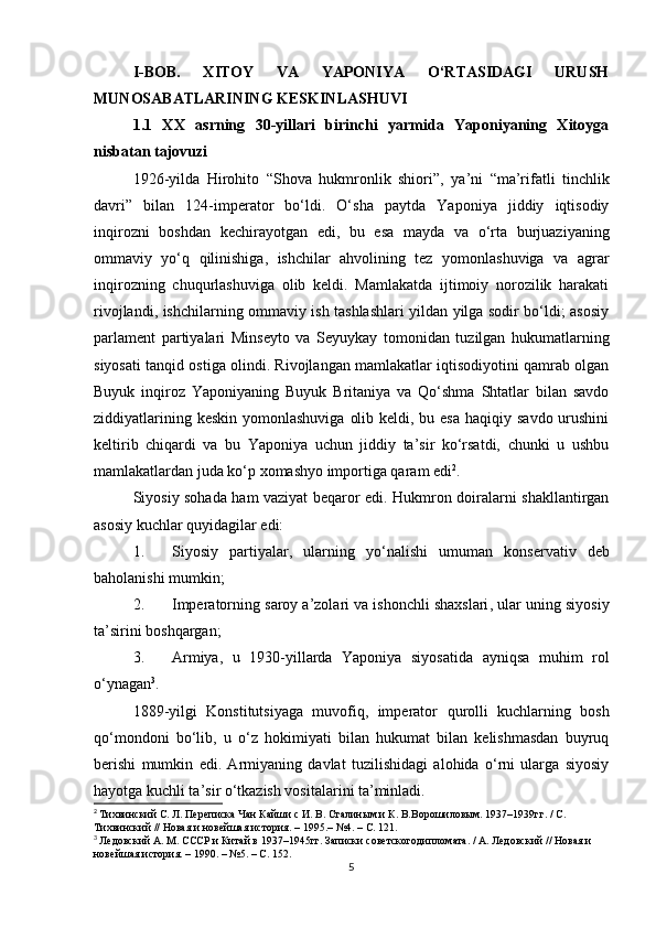 I-BOB.   XITOY   VA   YAPONIYA   O‘RTASIDAGI   URUSH
MUNOSABATLARINING KESKINLASHUVI
1.1   XX   asrning   30-yillari   birinchi   yarmida   Yaponiyaning   Xitoyga
nisbatan tajovuzi
1926-yilda   Hirohito   “Shova   hukmronlik   shiori” ,   ya’ni   “ma’rifatli   tinchlik
davri”   bilan   124-imperator   bo‘ldi.   O‘sha   paytda   Yaponiya   jiddiy   iqtisodiy
inqirozni   boshdan   kechirayotgan   edi,   bu   esa   mayda   va   o‘rta   burjuaziyaning
ommaviy   yo‘q   qilinishiga,   ishchilar   ahvolining   tez   yomonlashuviga   va   agrar
inqirozning   chuqurlashuviga   olib   keldi.   Mamlakatda   ijtimoiy   norozilik   harakati
rivojlandi, ishchilarning ommaviy ish tashlashlari yildan yilga sodir bo‘ldi; asosiy
parlament   partiyalari   Minseyt о   va   S е yuykay   tomonidan   tuzilgan   hukumatlarning
siyosati tanqid ostiga olindi. Rivojlangan mamlakatlar iqtisodiyotini qamrab olgan
Buyuk   inqiroz   Yaponiyaning   Buyuk   Britaniya   va   Qo‘shma   Shtatlar   bilan   savdo
ziddiyatlarining keskin  yomonlashuviga  olib keldi, bu esa  haqiqiy savdo  urushini
keltirib   chiqardi   va   bu   Yaponiya   uchun   jiddiy   ta’sir   ko‘rsatdi,   chunki   u   ushbu
mamlakatlardan juda ko‘p xomashyo importiga qaram edi 2
.
Siyosiy sohada ham vaziyat beqaror edi. Hukmron doiralarni shakllantirgan
asosiy kuchlar quyidagilar edi:
1. Siyosiy   partiyalar,   ularning   yo‘nalishi   umuman   konservativ   deb
baholanishi mumkin;
2. Imperatorning  saroy a’zolari va ishonchli shaxslari , ular uning siyosiy
ta’sirini boshqargan;
3. Armiya ,   u   1930-yillarda   Yaponiya   siyosatida   ayniqsa   muhim   rol
o‘ynagan 3
.
1889-yilgi   Konstitutsiyaga   muvofiq,   imperator   qurolli   kuchlarning   bosh
qo‘mondoni   bo‘lib,   u   o‘z   hokimiyati   bilan   hukumat   bilan   kelishmasdan   buyruq
berishi   mumkin   edi.   Armiyaning   davlat   tuzilishidagi   alohida   o‘rni   ularga   siyosiy
hayotga kuchli ta’sir o‘tkazish vositalarini ta’minladi.
2
  Тихвинский С. Л. Переписка Чан Кайши с И. В. Сталиным и К. В.Ворошиловым. 1937–1939гг. / С. 
Тихвинский // Новая и новейшая история. – 1995.– №4. – С.  121 .
3
  Ледовский А. М. СССР и Китай в 1937–1945гг. Записки советскогодипломата. / А. Ледовский // Новая и 
новейшая история. – 1990. – №5. – С.  152 .
5 