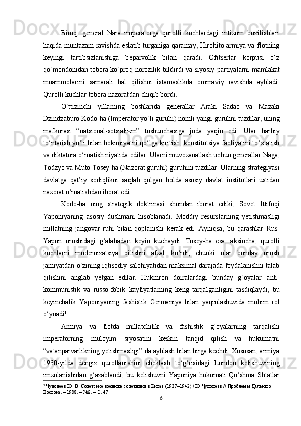 Biroq,   general   Nara   imperatorga   qurolli   kuchlardagi   intizom   buzilishlari
haqida muntazam ravishda eslatib turganiga qaramay, Hirohito armiya va flotning
keyingi   tartibsizlanishiga   beparvolik   bilan   qaradi.   Ofitserlar   korpusi   o‘z
qo‘mondonidan tobora ko‘proq norozilik bildirdi va   siyosiy partiyalarni   mamlakat
muammolarini   samarali   hal   qilishni   istamaslikda   ommaviy   ravishda   aybladi .
Qurolli kuchlar tobora nazoratdan chiqib bordi.
O‘ttizinchi   yillarning   boshlarida   generallar   Araki   Sadao   va   Mazaki
Dzindzaburo   Kodo-ha (Imperator yo‘li guruhi)  nomli yangi guruhni tuzdilar, uning
mafkurasi   “natsional-sotsializm”   tushunchasiga   juda   yaqin   edi.   Ular   harbiy
to‘ntarish yo‘li bilan hokimiyatni qo‘lga kiritish, konstitutsiya faoliyatini to‘xtatish
va diktatura o‘rnatish niyatida edilar. Ularni muvozanatlash uchun generallar  Naga,
Todzyo  va  Muto Tosey-ha (Nazorat guruhi)  guruhini tuzdilar. Ularning strategiyasi
davlatga   qat’iy   sodiqlikni   saqlab   qolgan   holda   asosiy   davlat   institutlari   ustidan
nazorat o‘rnatishdan iborat edi.
Kodo-ha   ning   strategik   doktrinasi   shundan   iborat   ediki,   Sovet   Ittifoqi
Yaponiyaning   asosiy   dushmani   hisoblanadi.   Moddiy   resurslarning   yetishmasligi
millatning   jangovar   ruhi   bilan   qoplanishi   kerak   edi.   Ayniqsa,   bu   qarashlar   Rus-
Yapon   urushidagi   g‘alabadan   keyin   kuchaydi.   Tosey-ha   esa,   aksincha,   qurolli
kuchlarni   modernizatsiya   qilishni   afzal   ko‘rdi,   chunki   ular   bunday   urush
jamiyatdan o‘zining iqtisodiy salohiyatidan maksimal darajada foydalanishni talab
qilishini   anglab   yetgan   edilar.   Hukmron   doiralardagi   bunday   g‘oyalar   anti-
kommunistik   va   russo-fobik   kayfiyatlarning   keng   tarqalganligini   tasdiqlaydi,   bu
keyinchalik   Yaponiyaning   fashistik   Germaniya   bilan   yaqinlashuvida   muhim   rol
o‘ynadi 4
. 
Armiya   va   flotda   millatchilik   va   fashistik   g‘oyalarning   tarqalishi
imperatorning   muloyim   siyosatini   keskin   tanqid   qilish   va   hukumatni
“vatanparvarlikning yetishmasligi”  da ayblash bilan birga kechdi. Xususan, armiya
1930-yilda   dengiz   qurollanishini   cheklash   to‘g‘risidagi   London   kelishuvining
imzolanishidan   g‘azablandi,   bu   kelishuvni   Yaponiya   hukumati   Qo‘shma   Shtatlar
4
  Чудодеев Ю. В. Советские военные советники в Китае (1937–1942) / Ю.Чудодеев // Проблемы Дальнего 
Востока. – 1988. – №2. – С.  47
6 