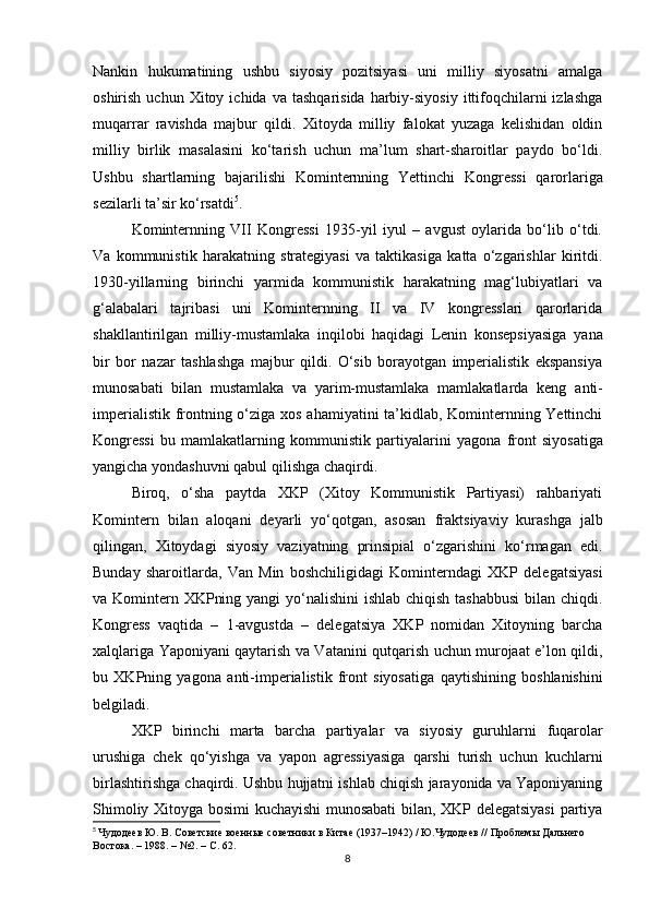 Nankin   hukumatining   ushbu   siyosiy   pozitsiyasi   uni   milliy   siyosatni   amalga
oshirish  uchun  Xitoy  ichida  va   tashqarisida  harbiy-siyosiy   ittifoqchilarni  izlashga
muqarrar   ravishda   majbur   qildi.   Xitoyda   milliy   falokat   yuzaga   kelishidan   oldin
milliy   birlik   masalasini   ko‘tarish   uchun   ma’lum   shart-sharoitlar   paydo   bo‘ldi.
Ushbu   shartlarning   bajarilishi   Kominternning   Yettinchi   Kongressi   qarorlariga
sezilarli ta’sir ko‘rsatdi 5
.
Kominternning   VII   Kongressi   1935-yil   iyul   –   avgust   oylarida   bo‘lib   o‘tdi.
Va   kommunistik   harakatning   strategiyasi   va   taktikasiga   katta   o‘zgarishlar   kiritdi.
1930-yillarning   birinchi   yarmida   kommunistik   harakatning   mag‘lubiyatlari   va
g‘alabalari   tajribasi   uni   Kominternning   II   va   IV   kongresslari   qarorlarida
shakllantirilgan   milliy-mustamlaka   inqilobi   haqidagi   Lenin   konsepsiyasiga   yana
bir   bor   nazar   tashlashga   majbur   qildi.   O‘sib   borayotgan   imperialistik   ekspansiya
munosabati   bilan   mustamlaka   va   yarim-mustamlaka   mamlakatlarda   keng   anti-
imperialistik frontning   o‘ziga xos ahamiyatini ta’kidlab, Kominternning Yettinchi
Kongressi   bu   mamlakatlarning   kommunistik   partiyalarini   yagona   front   siyosatiga
yangicha yondashuvni qabul qilishga chaqirdi.
Biroq,   o‘sha   paytda   XKP   (Xitoy   Kommunistik   Partiyasi)   rahbariyati
Komintern   bilan   aloqani   deyarli   yo‘qotgan,   asosan   fraktsiyaviy   kurashga   jalb
qilingan,   Xitoydagi   siyosiy   vaziyatning   prinsipial   o‘zgarishini   ko‘rmagan   edi.
Bunday   sharoitlarda,   Van   Min   boshchiligidagi   Kominterndagi   XKP   delegatsiyasi
va Komintern XKPning yangi  yo‘nalishini  ishlab chiqish tashabbusi  bilan chiqdi.
Kongress   vaqtida   –   1-avgustda   –   delegatsiya   XKP   nomidan   Xitoyning   barcha
xalqlariga Yaponiyani qaytarish va Vatanini qutqarish uchun murojaat e’lon qildi,
bu   XKPning   yagona   anti-imperialistik   front   siyosatiga   qaytishining   boshlanishini
belgiladi.
XKP   birinchi   marta   barcha   partiyalar   va   siyosiy   guruhlarni   fuqarolar
urushiga   chek   qo‘yishga   va   yapon   agressiyasiga   qarshi   turish   uchun   kuchlarni
birlashtirishga  chaqirdi. Ushbu hujjatni ishlab chiqish jarayonida va Yaponiyaning
Shimoliy Xitoyga bosimi kuchayishi munosabati bilan, XKP delegatsiyasi  partiya
5
  Чудодеев Ю. В. Советские военные советники в Китае (1937–1942) / Ю.Чудодеев // Проблемы Дальнего 
Востока. – 1988. – №2. – С.  62 .
8 