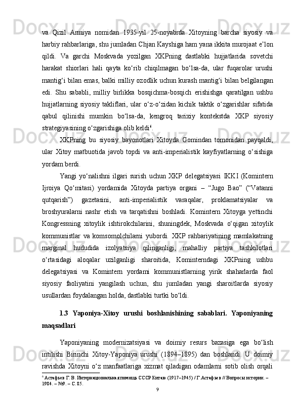 va   Qizil   Armiya   nomidan   1935-yil   25-noyabrda   Xitoyning   barcha   siyosiy   va
harbiy rahbarlariga, shu jumladan  Chjan Kayshi ga ham yana ikkita murojaat e’lon
qildi.   Va   garchi   Moskvada   yozilgan   XKPning   dastlabki   hujjatlarida   sovetchi
harakat   shiorlari   hali   qayta   ko‘rib   chiqilmagan   bo‘lsa-da,   ular   fuqarolar   urushi
mantig‘i bilan emas, balki   milliy ozodlik uchun kurash mantig‘i   bilan belgilangan
edi.   Shu   sababli,   milliy   birlikka   bosqichma-bosqich   erishishga   qaratilgan   ushbu
hujjatlarning   siyosiy   takliflari,   ular   o‘z-o‘zidan   kichik   taktik   o‘zgarishlar   sifatida
qabul   qilinishi   mumkin   bo‘lsa-da,   kengroq   tarixiy   kontekstda   XKP   siyosiy
strategiyasining o‘zgarishiga  olib keldi 6
.
XKPning   bu   siyosiy   bayonotlari   Xitoyda   Gomindan   tomonidan   payqaldi,
ular   Xitoy   matbuotida   javob   topdi   va   anti-imperialistik   kayfiyatlarning   o‘sishiga
yordam berdi.
Yangi   yo‘nalishni   ilgari   surish   uchun   XKP   delegatsiyasi   IKKI   (Komintern
Ijroiya   Qo‘mitasi)   yordamida   Xitoyda   partiya   organi   –   “Jugo   Bao”   (“Vatanni
qutqarish”)   gazetasini,   anti-imperialistik   varaqalar,   proklamatsiyalar   va
broshyuralarni   nashr   etish   va   tarqatishni   boshladi.   Komintern   Xitoyga   yettinchi
Kongressning   xitoylik   ishtirokchilarini,   shuningdek,   Moskvada   o‘qigan   xitoylik
kommunistlar   va   komsomolchilarni   yubordi.   XKP   rahbariyatining   mamlakatning
marginal   hududida   izolyatsiya   qilinganligi,   mahalliy   partiya   tashkilotlari
o‘rtasidagi   aloqalar   uzilganligi   sharoitida,   Kominterndagi   XKPning   ushbu
delegatsiyasi   va   Komintern   yordami   kommunistlarning   yirik   shaharlarda   faol
siyosiy   faoliyatini   yangilash   uchun,   shu   jumladan   yangi   sharoitlarda   siyosiy
usullardan foydalangan holda, dastlabki turtki bo‘ldi .
1.3   Yaponiya-Xitoy   urushi   boshlanishining   sabablari.   Yaponiyaning
maqsadlari
Yaponiyaning   modernizatsiyasi   va   doimiy   resurs   bazasiga   ega   bo‘lish
intilishi   Birinchi   Xitoy-Yaponiya   urushi   (1894–1895)   dan   boshlandi.   U   doimiy
ravishda   Xitoyni   o‘z   manfaatlariga   xizmat   qiladigan   odamlarni   sotib   olish   orqali
6
  Астафьев Г. В. Интернациональная помощь СССР Китаю (1917–1945) / Г.Астафьев // Вопросы истории. – 
1984. – №9. – С.  85 .
9 