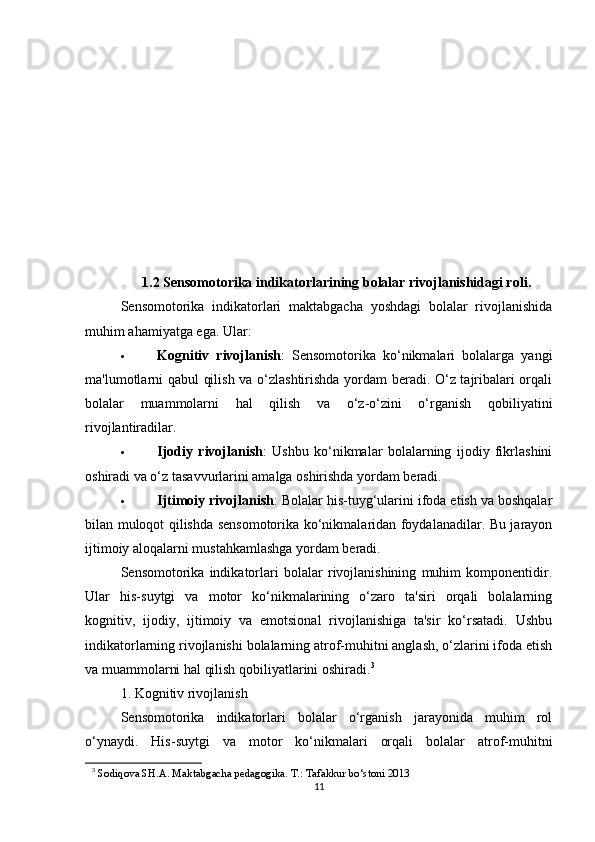 1.2 Sensomotorika indikatorlarining bolalar rivojlanishidagi roli .
Sensomotorika   indikatorlari   maktabgacha   yoshdagi   bolalar   rivojlanishida
muhim ahamiyatga ega. Ular:
 Kognitiv   rivojlanish :   Sensomotorika   ko‘nikmalari   bolalarga   yangi
ma'lumotlarni qabul  qilish va o‘zlashtirishda yordam beradi. O‘z tajribalari orqali
bolalar   muammolarni   hal   qilish   va   o‘z-o‘zini   o‘rganish   qobiliyatini
rivojlantiradilar.
 Ijodiy   rivojlanish :   Ushbu   ko‘nikmalar   bolalarning   ijodiy   fikrlashini
oshiradi va o‘z tasavvurlarini amalga oshirishda yordam beradi.
 Ijtimoiy rivojlanish : Bolalar his-tuyg‘ularini ifoda etish va boshqalar
bilan muloqot qilishda sensomotorika ko‘nikmalaridan foydalanadilar. Bu jarayon
ijtimoiy aloqalarni mustahkamlashga yordam beradi.
Sensomotorika   indikatorlari   bolalar   rivojlanishining   muhim   komponentidir.
Ular   his-suytgi   va   motor   ko‘nikmalarining   o‘zaro   ta'siri   orqali   bolalarning
kognitiv,   ijodiy,   ijtimoiy   va   emotsional   rivojlanishiga   ta'sir   ko‘rsatadi.   Ushbu
indikatorlarning rivojlanishi bolalarning atrof-muhitni anglash, o‘zlarini ifoda etish
va muammolarni hal qilish qobiliyatlarini oshiradi. 3
1. Kognitiv rivojlanish
Sensomotorika   indikatorlari   bolalar   o‘rganish   jarayonida   muhim   rol
o‘ynaydi.   His-suytgi   va   motor   ko‘nikmalari   orqali   bolalar   atrof-muhitni
3
  Sodiqova SH.A. Maktabgacha pedagogika. T.: Tafakkur bo‘stoni 2013 
11 