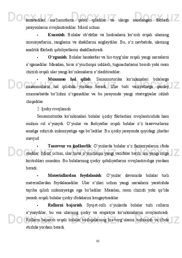 kuzatadilar,   ma'lumotlarni   qabul   qiladilar   va   ularga   asoslangan   fikrlash
jarayonlarini rivojlantiradilar. Misol uchun:
 Kuzatish :   Bolalar   ob'ektlar   va   hodisalarni   ko‘rish   orqali   ularning
xususiyatlarini,   ranglarini   va   shakllarini   anglaydilar.   Bu,   o‘z   navbatida,   ularning
analitik fikrlash qobiliyatlarini shakllantiradi.
 O‘rganish : Bolalar harakatlar va his-tuyg‘ular orqali yangi narsalarni
o‘rganadilar. Masalan, biror o‘yinchoqni ushlash, tugmachalarini bosish yoki rasm
chizish orqali ular yangi ko‘nikmalarni o‘zlashtiradilar.
 Muammo   hal   qilish :   Sensomotorika   ko‘nikmalari   bolalarga
muammolarni   hal   qilishda   yordam   beradi.   Ular   turli   vaziyatlarga   qanday
munosabatda   bo‘lishni   o‘rganadilar   va   bu   jarayonda   yangi   strategiyalar   ishlab
chiqadilar.
2. Ijodiy rivojlanish
Sensomotorika   ko‘nikmalari   bolalar   ijodiy   fikrlashini   rivojlantirishda   ham
muhim   rol   o‘ynaydi.   O‘yinlar   va   faoliyatlar   orqali   bolalar   o‘z   tasavvurlarini
amalga oshirish imkoniyatiga ega bo‘ladilar. Bu ijodiy jarayonda quyidagi jihatlar
mavjud:
 Tasavvur va ijodkorlik : O‘yinlarda bolalar o‘z fantaziyalarini  ifoda
etadilar. Misol uchun, ular biror o‘yinchoqni yangi vazifalar berib, uni yangi rolga
kiritishlari   mumkin.   Bu   bolalarning   ijodiy   qobiliyatlarini   rivojlantirishga   yordam
beradi.
 Materiallardan   foydalanish :   O‘yinlar   davomida   bolalar   turli
materiallardan   foydalanadilar.   Ular   o‘zlari   uchun   yangi   narsalarni   yaratishda
tajriba   qilish   imkoniyatiga   ega   bo‘ladilar.   Masalan,   rasm   chizish   yoki   qo‘lda
yasash orqali bolalar ijodiy ifodalarini kengaytiradilar.
 Rollarni   bajarish :   Syujet-rolli   o‘yinlarda   bolalar   turli   rollarni
o‘ynaydilar,   bu   esa   ularning   ijodiy   va   empatiya   ko‘nikmalarini   rivojlantiradi.
Rollarni   bajarish   orqali   bolalar   boshqalarning   his-tuyg‘ularini   tushunish   va   ifoda
etishda yordam beradi.
12 