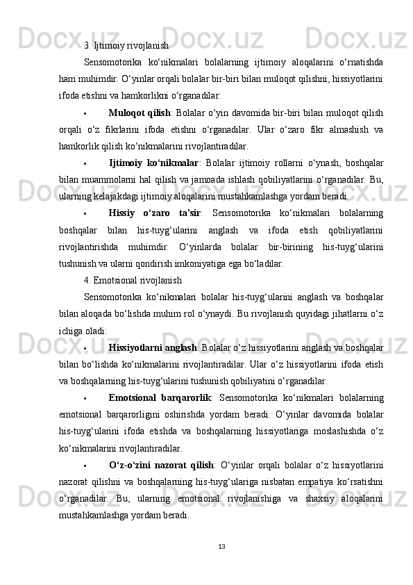 3. Ijtimoiy rivojlanish
Sensomotorika   ko‘nikmalari   bolalarning   ijtimoiy   aloqalarini   o‘rnatishda
ham muhimdir. O‘yinlar orqali bolalar bir-biri bilan muloqot qilishni, hissiyotlarini
ifoda etishni va hamkorlikni o‘rganadilar:
 Muloqot qilish : Bolalar o‘yin davomida bir-biri bilan muloqot qilish
orqali   o‘z   fikrlarini   ifoda   etishni   o‘rganadilar.   Ular   o‘zaro   fikr   almashish   va
hamkorlik qilish ko‘nikmalarini rivojlantiradilar.
 Ijtimoiy   ko‘nikmalar :   Bolalar   ijtimoiy   rollarni   o‘ynash,   boshqalar
bilan muammolarni hal qilish va jamoada ishlash qobiliyatlarini o‘rganadilar. Bu,
ularning kelajakdagi ijtimoiy aloqalarini mustahkamlashga yordam beradi.
 Hissiy   o‘zaro   ta'sir :   Sensomotorika   ko‘nikmalari   bolalarning
boshqalar   bilan   his-tuyg‘ularini   anglash   va   ifoda   etish   qobiliyatlarini
rivojlantirishda   muhimdir.   O‘yinlarda   bolalar   bir-birining   his-tuyg‘ularini
tushunish va ularni qondirish imkoniyatiga ega bo‘ladilar.
4. Emotsional rivojlanish
Sensomotorika   ko‘nikmalari   bolalar   his-tuyg‘ularini   anglash   va   boshqalar
bilan aloqada bo‘lishda muhim rol o‘ynaydi. Bu rivojlanish quyidagi jihatlarni o‘z
ichiga oladi:
 Hissiyotlarni anglash : Bolalar o‘z hissiyotlarini anglash va boshqalar
bilan   bo‘lishda   ko‘nikmalarini   rivojlantiradilar.   Ular   o‘z   hissiyotlarini   ifoda   etish
va boshqalarning his-tuyg‘ularini tushunish qobiliyatini o‘rganadilar.
 Emotsional   barqarorlik :   Sensomotorika   ko‘nikmalari   bolalarning
emotsional   barqarorligini   oshirishda   yordam   beradi.   O‘yinlar   davomida   bolalar
his-tuyg‘ularini   ifoda   etishda   va   boshqalarning   hissiyotlariga   moslashishda   o‘z
ko‘nikmalarini rivojlantiradilar.
 O‘z-o‘zini   nazorat   qilish :   O‘yinlar   orqali   bolalar   o‘z   hissiyotlarini
nazorat   qilishni   va   boshqalarning   his-tuyg‘ulariga   nisbatan   empatiya   ko‘rsatishni
o‘rganadilar.   Bu,   ularning   emotsional   rivojlanishiga   va   shaxsiy   aloqalarini
mustahkamlashga yordam beradi.
13 