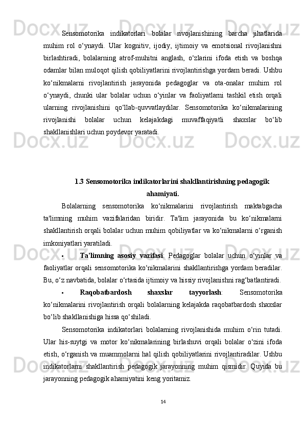 Sensomotorika   indikatorlari   bolalar   rivojlanishining   barcha   jihatlarida
muhim   rol   o‘ynaydi.   Ular   kognitiv,   ijodiy,   ijtimoiy   va   emotsional   rivojlanishni
birlashtiradi,   bolalarning   atrof-muhitni   anglash,   o‘zlarini   ifoda   etish   va   boshqa
odamlar bilan muloqot qilish qobiliyatlarini rivojlantirishga yordam beradi. Ushbu
ko‘nikmalarni   rivojlantirish   jarayonida   pedagoglar   va   ota-onalar   muhim   rol
o‘ynaydi,   chunki   ular   bolalar   uchun   o‘yinlar   va   faoliyatlarni   tashkil   etish   orqali
ularning   rivojlanishini   qo‘llab-quvvatlaydilar.   Sensomotorika   ko‘nikmalarining
rivojlanishi   bolalar   uchun   kelajakdagi   muvaffaqiyatli   shaxslar   bo‘lib
shakllanishlari uchun poydevor yaratadi.
1.3 Sensomotorika indikatorlarini shakllantirishning pedagogik
ahamiyati .
Bolalarning   sensomotorika   ko‘nikmalarini   rivojlantirish   maktabgacha
ta'limning   muhim   vazifalaridan   biridir.   Ta'lim   jarayonida   bu   ko‘nikmalarni
shakllantirish orqali bolalar uchun muhim qobiliyatlar va ko‘nikmalarni o‘rganish
imkoniyatlari yaratiladi.
 Ta'limning   asosiy   vazifasi :   Pedagoglar   bolalar   uchun   o‘yinlar   va
faoliyatlar orqali sensomotorika ko‘nikmalarini shakllantirishga yordam beradilar.
Bu, o‘z navbatida, bolalar o‘rtasida ijtimoiy va hissiy rivojlanishni rag‘batlantiradi.
 Raqobatbardosh   shaxslar   tayyorlash :   Sensomotorika
ko‘nikmalarini  rivojlantirish  orqali  bolalarning kelajakda  raqobatbardosh  shaxslar
bo‘lib shakllanishiga hissa qo‘shiladi.
Sensomotorika   indikatorlari   bolalarning   rivojlanishida   muhim   o‘rin   tutadi.
Ular   his-suytgi   va   motor   ko‘nikmalarining   birlashuvi   orqali   bolalar   o‘zini   ifoda
etish, o‘rganish va muammolarni hal qilish qobiliyatlarini rivojlantiradilar. Ushbu
indikatorlarni   shakllantirish   pedagogik   jarayonning   muhim   qismidir.   Quyida   bu
jarayonning pedagogik ahamiyatini keng yoritamiz.
14 