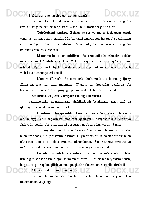 1. Kognitiv rivojlanishni qo‘llab-quvvatlash
Sensomotorika   ko‘nikmalarini   shakllantirish   bolalarning   kognitiv
rivojlanishiga muhim hissa qo‘shadi. Ushbu ko‘nikmalar orqali bolalar:
 Tajribalarni   anglash :   Bolalar   sensor   va   motor   faoliyatlari   orqali
yangi tajribalarni o‘zlashtiradilar. Har bir yangi harakat yoki his-tuyg‘u bolalarning
atrof-muhitga   bo‘lgan   munosabatini   o‘zgartiradi,   bu   esa   ularning   kognitiv
ko‘nikmalarini rivojlantiradi.
 Muammo  hal   qilish   qobiliyati :   Sensomotorika  ko‘nikmalari   bolalar
muammolarni   hal   qilishda   mustaqil   fikrlash   va   qaror   qabul   qilish   qobiliyatlarini
oshiradi. O‘yinlar va faoliyatlar bolalarga turli vaziyatlarda muammolarni aniqlash
va hal etish imkoniyatini beradi.
 Kreativ   fikrlash :   Sensomotorika   ko‘nikmalari   bolalarning   ijodiy
fikrlashini   rivojlantirishda   muhimdir.   O‘yinlar   va   faoliyatlar   bolalarga   o‘z
tasavvurlarini ifoda etish va yangi g‘oyalarni kashf etish imkonini beradi.
2. Emotsional va ijtimoiy rivojlanishni rag‘batlantirish
Sensomotorika   ko‘nikmalarini   shakllantirish   bolalarning   emotsional   va
ijtimoiy rivojlanishiga yordam beradi:
 Emotsional   barqarorlik :   Sensomotorika   ko‘nikmalari   bolalarning
o‘z   his-tuyg‘ularini   anglash   va   ifoda   etish   qobiliyatini   rivojlantiradi.   O‘yinlar   va
faoliyatlar bolalar o‘z hissiyotlarini boshqarishni o‘rganishga yordam beradi.
 Ijtimoiy aloqalar : Sensomotorika ko‘nikmalari bolalarning boshqalar
bilan muloqot qilish qobiliyatini oshiradi. O‘yinlar davomida bolalar bir-biri bilan
o‘ynashar   ekan,   o‘zaro   aloqalarini   mustahkamlashadi.   Bu   jarayonda   empatiya   va
muloqot ko‘nikmalarini rivojlantirish uchun imkoniyatlar yaratiladi.
 Guruhda ishlash ko‘nikmalari : Sensomotorika ko‘nikmalari bolalar
uchun guruhda ishlashni o‘rganish imkonini beradi. Ular bir-biriga yordam berish,
birgalikda qaror qabul qilish va muloqot qilish ko‘nikmalarini shakllantirishadi.
3. Motor ko‘nikmalarini rivojlantirish
Sensomotorika   indikatorlari   bolalar   motor   ko‘nikmalarini   rivojlantirishda
muhim ahamiyatga ega:
15 