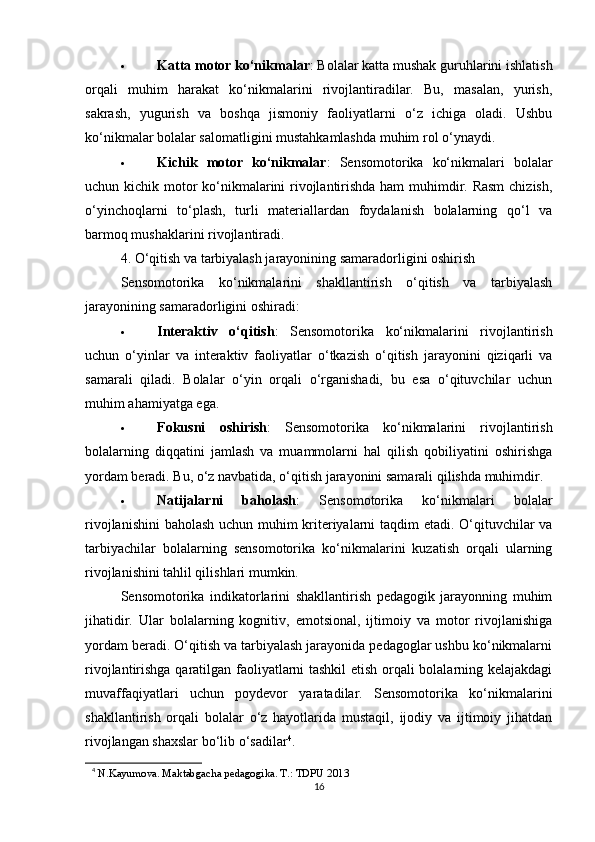  Katta motor ko‘nikmalar : Bolalar katta mushak guruhlarini ishlatish
orqali   muhim   harakat   ko‘nikmalarini   rivojlantiradilar.   Bu,   masalan,   yurish,
sakrash,   yugurish   va   boshqa   jismoniy   faoliyatlarni   o‘z   ichiga   oladi.   Ushbu
ko‘nikmalar bolalar salomatligini mustahkamlashda muhim rol o‘ynaydi.
 Kichik   motor   ko‘nikmalar :   Sensomotorika   ko‘nikmalari   bolalar
uchun kichik motor  ko‘nikmalarini  rivojlantirishda ham  muhimdir. Rasm  chizish,
o‘yinchoqlarni   to‘plash,   turli   materiallardan   foydalanish   bolalarning   qo‘l   va
barmoq mushaklarini rivojlantiradi.
4. O‘qitish va tarbiyalash jarayonining samaradorligini oshirish
Sensomotorika   ko‘nikmalarini   shakllantirish   o‘qitish   va   tarbiyalash
jarayonining samaradorligini oshiradi:
 Interaktiv   o‘qitish :   Sensomotorika   ko‘nikmalarini   rivojlantirish
uchun   o‘yinlar   va   interaktiv   faoliyatlar   o‘tkazish   o‘qitish   jarayonini   qiziqarli   va
samarali   qiladi.   Bolalar   o‘yin   orqali   o‘rganishadi,   bu   esa   o‘qituvchilar   uchun
muhim ahamiyatga ega.
 Fokusni   oshirish :   Sensomotorika   ko‘nikmalarini   rivojlantirish
bolalarning   diqqatini   jamlash   va   muammolarni   hal   qilish   qobiliyatini   oshirishga
yordam beradi. Bu, o‘z navbatida, o‘qitish jarayonini samarali qilishda muhimdir.
 Natijalarni   baholash :   Sensomotorika   ko‘nikmalari   bolalar
rivojlanishini  baholash uchun muhim kriteriyalarni taqdim etadi. O‘qituvchilar va
tarbiyachilar   bolalarning   sensomotorika   ko‘nikmalarini   kuzatish   orqali   ularning
rivojlanishini tahlil qilishlari mumkin.
Sensomotorika   indikatorlarini   shakllantirish   pedagogik   jarayonning   muhim
jihatidir.   Ular   bolalarning   kognitiv,   emotsional,   ijtimoiy   va   motor   rivojlanishiga
yordam beradi. O‘qitish va tarbiyalash jarayonida pedagoglar ushbu ko‘nikmalarni
rivojlantirishga qaratilgan faoliyatlarni tashkil  etish orqali bolalarning kelajakdagi
muvaffaqiyatlari   uchun   poydevor   yaratadilar.   Sensomotorika   ko‘nikmalarini
shakllantirish   orqali   bolalar   o‘z   hayotlarida   mustaqil,   ijodiy   va   ijtimoiy   jihatdan
rivojlangan shaxslar bo‘lib o‘sadilar 4
.
4
  N.Kayumova. Maktabgacha pedagogika. T.: TDPU 2013 
16 