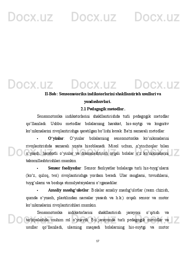 II-Bob: Sensomotorika indikatorlarini shakllantirish usullari va
yondashuvlari .
2.1 Pedagogik metodlar .
Sensomotorika   indikatorlarini   shakllantirishda   turli   pedagogik   metodlar
qo‘llaniladi.   Ushbu   metodlar   bolalarning   harakat,   his-suytgi   va   kognitiv
ko‘nikmalarini rivojlantirishga qaratilgan bo‘lishi kerak. Ba'zi samarali metodlar:
 O‘yinlar :   O‘yinlar   bolalarning   sensomotorika   ko‘nikmalarini
rivojlantirishda   samarali   vosita   hisoblanadi.   Misol   uchun,   o‘yinchoqlar   bilan
o‘ynash,   harakatli   o‘yinlar   va   dramalashtirish   orqali   bolalar   o‘z   ko‘nikmalarini
takomillashtirishlari mumkin.
 Sensor   faoliyatlar :   Sensor   faoliyatlar   bolalarga   turli   his-tuyg‘ularni
(ko‘z,   quloq,   teri)   rivojlantirishga   yordam   beradi.   Ular   ranglarni,   tovushlarni,
tuyg‘ularni va boshqa stimulyatsiyalarni o‘rganadilar.
 Amaliy   mashg‘ulotlar :   Bolalar   amaliy   mashg‘ulotlar   (rasm   chizish,
qumda   o‘ynash,   plastilindan   narsalar   yasash   va   h.k.)   orqali   sensor   va   motor
ko‘nikmalarini rivojlantirishlari mumkin.
Sensomotorika   indikatorlarini   shakllantirish   jarayoni   o‘qitish   va
tarbiyalashda   muhim   rol   o‘ynaydi.   Bu   jarayonda   turli   pedagogik   metodlar   va
usullar   qo‘llaniladi,   ularning   maqsadi   bolalarning   his-suytgi   va   motor
17 