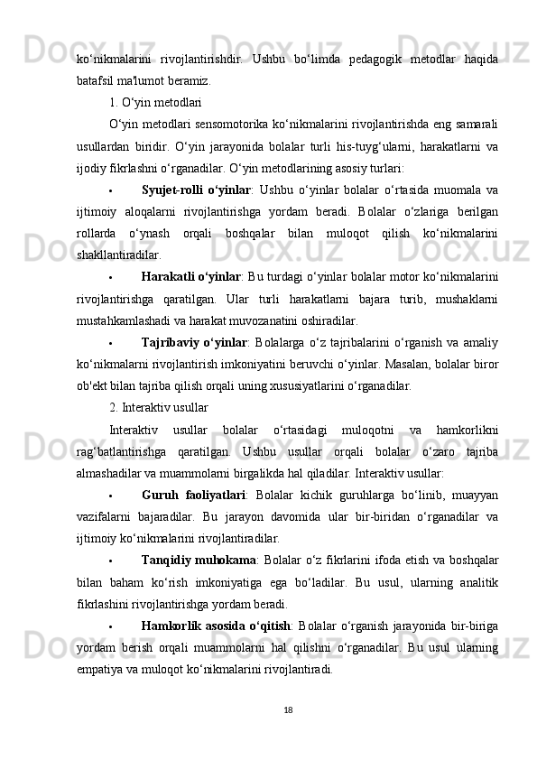 ko‘nikmalarini   rivojlantirishdir.   Ushbu   bo‘limda   pedagogik   metodlar   haqida
batafsil ma'lumot beramiz.
1. O‘yin metodlari
O‘yin metodlari sensomotorika ko‘nikmalarini rivojlantirishda eng samarali
usullardan   biridir.   O‘yin   jarayonida   bolalar   turli   his-tuyg‘ularni,   harakatlarni   va
ijodiy fikrlashni o‘rganadilar. O‘yin metodlarining asosiy turlari:
 Syujet-rolli   o‘yinlar :   Ushbu   o‘yinlar   bolalar   o‘rtasida   muomala   va
ijtimoiy   aloqalarni   rivojlantirishga   yordam   beradi.   Bolalar   o‘zlariga   berilgan
rollarda   o‘ynash   orqali   boshqalar   bilan   muloqot   qilish   ko‘nikmalarini
shakllantiradilar.
 Harakatli o‘yinlar : Bu turdagi o‘yinlar bolalar motor ko‘nikmalarini
rivojlantirishga   qaratilgan.   Ular   turli   harakatlarni   bajara   turib,   mushaklarni
mustahkamlashadi va harakat muvozanatini oshiradilar.
 Tajribaviy   o‘yinlar :   Bolalarga   o‘z   tajribalarini   o‘rganish   va   amaliy
ko‘nikmalarni rivojlantirish imkoniyatini beruvchi o‘yinlar. Masalan, bolalar biror
ob'ekt bilan tajriba qilish orqali uning xususiyatlarini o‘rganadilar.
2. Interaktiv usullar
Interaktiv   usullar   bolalar   o‘rtasidagi   muloqotni   va   hamkorlikni
rag‘batlantirishga   qaratilgan.   Ushbu   usullar   orqali   bolalar   o‘zaro   tajriba
almashadilar va muammolarni birgalikda hal qiladilar. Interaktiv usullar:
 Guruh   faoliyatlari :   Bolalar   kichik   guruhlarga   bo‘linib,   muayyan
vazifalarni   bajaradilar.   Bu   jarayon   davomida   ular   bir-biridan   o‘rganadilar   va
ijtimoiy ko‘nikmalarini rivojlantiradilar.
 Tanqidiy muhokama : Bolalar o‘z fikrlarini ifoda etish va boshqalar
bilan   baham   ko‘rish   imkoniyatiga   ega   bo‘ladilar.   Bu   usul,   ularning   analitik
fikrlashini rivojlantirishga yordam beradi.
 Hamkorlik   asosida   o‘qitish :   Bolalar   o‘rganish   jarayonida   bir-biriga
yordam   berish   orqali   muammolarni   hal   qilishni   o‘rganadilar.   Bu   usul   ularning
empatiya va muloqot ko‘nikmalarini rivojlantiradi.
18 