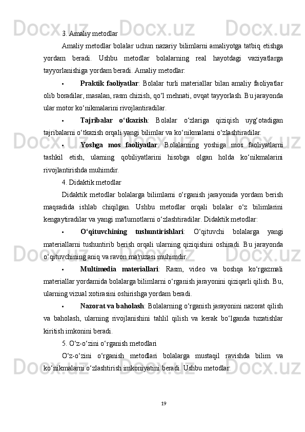 3. Amaliy metodlar
Amaliy metodlar bolalar uchun nazariy bilimlarni amaliyotga tatbiq etishga
yordam   beradi.   Ushbu   metodlar   bolalarning   real   hayotdagi   vaziyatlarga
tayyorlanishiga yordam beradi. Amaliy metodlar:
 Praktik faoliyatlar :  Bolalar   turli   materiallar   bilan  amaliy  faoliyatlar
olib boradilar, masalan, rasm chizish, qo‘l mehnati, ovqat tayyorlash. Bu jarayonda
ular motor ko‘nikmalarini rivojlantiradilar.
 Tajribalar   o‘tkazish :   Bolalar   o‘zlariga   qiziqish   uyg‘otadigan
tajribalarni o‘tkazish orqali yangi bilimlar va ko‘nikmalarni o‘zlashtiradilar.
 Yoshga   mos   faoliyatlar :   Bolalarning   yoshiga   mos   faoliyatlarni
tashkil   etish,   ularning   qobiliyatlarini   hisobga   olgan   holda   ko‘nikmalarini
rivojlantirishda muhimdir.
4. Didaktik metodlar
Didaktik   metodlar   bolalarga   bilimlarni   o‘rganish   jarayonida   yordam   berish
maqsadida   ishlab   chiqilgan.   Ushbu   metodlar   orqali   bolalar   o‘z   bilimlarini
kengaytiradilar va yangi ma'lumotlarni o‘zlashtiradilar. Didaktik metodlar:
 O‘qituvchining   tushuntirishlari :   O‘qituvchi   bolalarga   yangi
materiallarni   tushuntirib   berish   orqali   ularning   qiziqishini   oshiradi.   Bu   jarayonda
o‘qituvchining aniq va ravon ma'ruzasi muhimdir.
 Multimedia   materiallari :   Rasm,   video   va   boshqa   ko‘rgazmali
materiallar yordamida bolalarga bilimlarni o‘rganish jarayonini qiziqarli qilish. Bu,
ularning vizual xotirasini oshirishga yordam beradi.
 Nazorat va baholash : Bolalarning o‘rganish jarayonini nazorat qilish
va   baholash,   ularning   rivojlanishini   tahlil   qilish   va   kerak   bo‘lganda   tuzatishlar
kiritish imkonini beradi.
5. O‘z-o‘zini o‘rganish metodlari
O‘z-o‘zini   o‘rganish   metodlari   bolalarga   mustaqil   ravishda   bilim   va
ko‘nikmalarni o‘zlashtirish imkoniyatini beradi. Ushbu metodlar:
19 