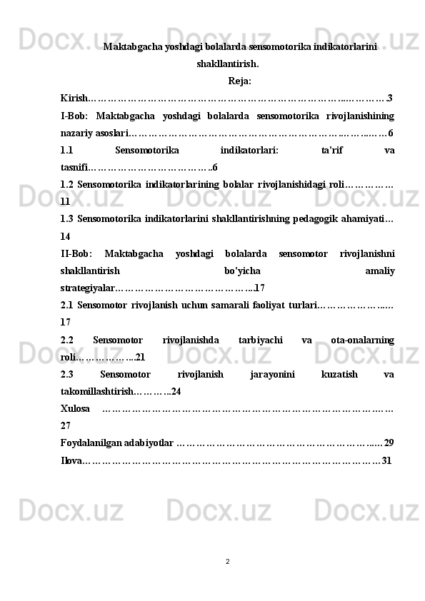 Maktabgacha yoshdagi bolalarda sensomotorika indikatorlarini
shakllantirish .
Reja: 
Kirish …………………………………………………………………...………….3
I-Bob:   Maktabgacha   yoshdagi   bolalarda   sensomotorika   rivojlanishining
nazariy asoslari ……………………………………………………….……...……6
1.1   Sensomotorika   indikatorlari:   ta'rif   va
tasnifi ………………………………..6
1.2   Sensomotorika   indikatorlarining   bolalar   rivojlanishidagi   roli ……………
11
1.3   Sensomotorika   indikatorlarini   shakllantirishning   pedagogik   ahamiyati …
14
II-Bob:   Maktabgacha   yoshdagi   bolalarda   sensomotor   rivojlanishni
shakllantirish   bo'yicha   amaliy
strategiyalar …………………………………....17
2.1   Sensomotor   rivojlanish   uchun   samarali   faoliyat   turlari ………………...…
17
2.2   Sensomotor   rivojlanishda   tarbiyachi   va   ota-onalarning
roli ……………....21
2.3   Sensomotor   rivojlanish   jarayonini   kuzatish   va
takomillashtirish ………...24
Xulosa   ……………………………………………………………………….……
27
Foydalanilgan adabiyotlar  …………………………………………………...…29
Ilova………………………………………………………………………………31
2 