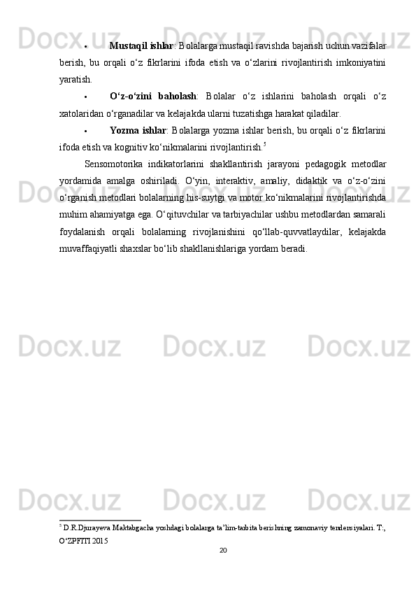  Mustaqil ishlar : Bolalarga mustaqil ravishda bajarish uchun vazifalar
berish,   bu   orqali   o‘z   fikrlarini   ifoda   etish   va   o‘zlarini   rivojlantirish   imkoniyatini
yaratish.
 O‘z-o‘zini   baholash :   Bolalar   o‘z   ishlarini   baholash   orqali   o‘z
xatolaridan o‘rganadilar va kelajakda ularni tuzatishga harakat qiladilar.
 Yozma ishlar : Bolalarga yozma ishlar berish, bu orqali o‘z fikrlarini
ifoda etish va kognitiv ko‘nikmalarini rivojlantirish. 5
Sensomotorika   indikatorlarini   shakllantirish   jarayoni   pedagogik   metodlar
yordamida   amalga   oshiriladi.   O‘yin,   interaktiv,   amaliy,   didaktik   va   o‘z-o‘zini
o‘rganish metodlari bolalarning his-suytgi va motor ko‘nikmalarini rivojlantirishda
muhim ahamiyatga ega. O‘qituvchilar va tarbiyachilar ushbu metodlardan samarali
foydalanish   orqali   bolalarning   rivojlanishini   qo‘llab-quvvatlaydilar,   kelajakda
muvaffaqiyatli shaxslar bo‘lib shakllanishlariga yordam beradi.
5
  D.R.Djurayeva Maktabgacha yoshdagi bolalarga ta’lim-tarbita berishning zamonaviy tendensiyalari. T:,
O‘ZPFITI 2015
20 