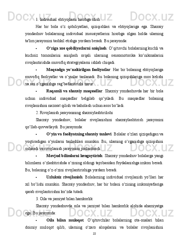 1. Individual ehtiyojlarni hisobga olish
Har   bir   bola   o‘z   qobiliyatlari,   qiziqishlari   va   ehtiyojlariga   ega.   Shaxsiy
yondashuv   bolalarning   individual   xususiyatlarini   hisobga   olgan   holda   ularning
ta'lim jarayonini tashkil etishga yordam beradi. Bu jarayonda:
 O‘ziga xos qobiliyatlarni aniqlash : O‘qituvchi bolalarning kuchli va
kuchsiz   tomonlarini   aniqlash   orqali   ularning   sensomotorika   ko‘nikmalarini
rivojlantirishda muvofiq strategiyalarni ishlab chiqadi.
 Maqsadga yo‘naltirilgan faoliyatlar :  Har  bir  bolaning ehtiyojlariga
muvofiq   faoliyatlar   va   o‘yinlar   tanlanadi.   Bu   bolaning   qiziqishlariga   mos   kelishi
va uni o‘rganishga rag‘batlantirishi zarur.
 Raqamli   va   shaxsiy   maqsadlar :   Shaxsiy   yondashuvda   har   bir   bola
uchun   individual   maqsadlar   belgilab   qo‘yiladi.   Bu   maqsadlar   bolaning
rivojlanishini nazorat qilish va baholash uchun asos bo‘ladi.
2. Rivojlanish jarayonining shaxsiylashtirilishi
Shaxsiy   yondashuv,   bolalar   rivojlanishini   shaxsiylashtirish   jarayonini
qo‘llab-quvvatlaydi. Bu jarayonda:
 O‘yin va faoliyatning shaxsiy tanlovi : Bolalar o‘zlari qiziqadigan va
yoqtiradigan   o‘yinlarni   tanlashlari   mumkin.   Bu,   ularning   o‘rganishga   qiziqishini
oshiradi va rivojlanish jarayonini jonlantiradi.
 Mavjud bilimlarni kengaytirish : Shaxsiy yondashuv bolalarga yangi
bilimlarni o‘zlashtirishda o‘zining oldingi tajribasidan foydalanishga imkon beradi.
Bu, bolaning o‘z-o‘zini rivojlantirishiga yordam beradi.
 Uzluksiz   rivojlanish :   Bolalarning   individual   rivojlanish   yo‘llari   har
xil   bo‘lishi   mumkin.   Shaxsiy   yondashuv,   har   bir   bolani   o‘zining   imkoniyatlariga
qarab rivojlantirishni ko‘zda tutadi.
3. Oila va jamiyat bilan hamkorlik
Shaxsiy   yondashuvda   oila   va   jamiyat   bilan   hamkorlik   alohida   ahamiyatga
ega. Bu jarayonda:
 Oila   bilan   muloqot :   O‘qituvchilar   bolalarning   ota-onalari   bilan
doimiy   muloqot   qilib,   ularning   o‘zaro   aloqalarini   va   bolalar   rivojlanishini
22 