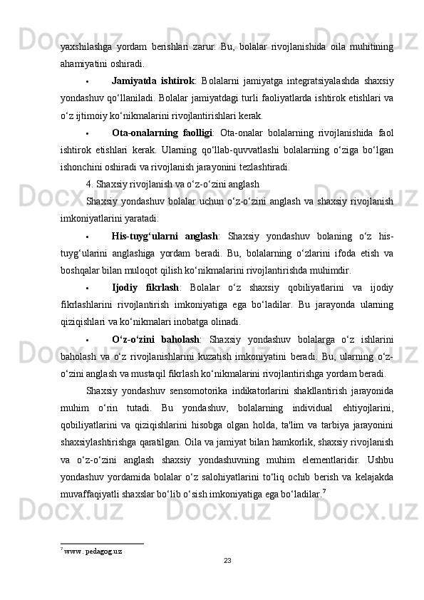 yaxshilashga   yordam   berishlari   zarur.   Bu,   bolalar   rivojlanishida   oila   muhitining
ahamiyatini oshiradi.
 Jamiyatda   ishtirok :   Bolalarni   jamiyatga   integratsiyalashda   shaxsiy
yondashuv qo‘llaniladi. Bolalar jamiyatdagi turli faoliyatlarda ishtirok etishlari va
o‘z ijtimoiy ko‘nikmalarini rivojlantirishlari kerak.
 Ota-onalarning   faolligi :   Ota-onalar   bolalarning   rivojlanishida   faol
ishtirok   etishlari   kerak.   Ularning   qo‘llab-quvvatlashi   bolalarning   o‘ziga   bo‘lgan
ishonchini oshiradi va rivojlanish jarayonini tezlashtiradi.
4. Shaxsiy rivojlanish va o‘z-o‘zini anglash
Shaxsiy   yondashuv   bolalar   uchun   o‘z-o‘zini   anglash   va   shaxsiy   rivojlanish
imkoniyatlarini yaratadi:
 His-tuyg‘ularni   anglash :   Shaxsiy   yondashuv   bolaning   o‘z   his-
tuyg‘ularini   anglashiga   yordam   beradi.   Bu,   bolalarning   o‘zlarini   ifoda   etish   va
boshqalar bilan muloqot qilish ko‘nikmalarini rivojlantirishda muhimdir.
 Ijodiy   fikrlash :   Bolalar   o‘z   shaxsiy   qobiliyatlarini   va   ijodiy
fikrlashlarini   rivojlantirish   imkoniyatiga   ega   bo‘ladilar.   Bu   jarayonda   ularning
qiziqishlari va ko‘nikmalari inobatga olinadi.
 O‘z-o‘zini   baholash :   Shaxsiy   yondashuv   bolalarga   o‘z   ishlarini
baholash   va   o‘z   rivojlanishlarini   kuzatish   imkoniyatini   beradi.   Bu,   ularning   o‘z-
o‘zini anglash va mustaqil fikrlash ko‘nikmalarini rivojlantirishga yordam beradi.
Shaxsiy   yondashuv   sensomotorika   indikatorlarini   shakllantirish   jarayonida
muhim   o‘rin   tutadi.   Bu   yondashuv,   bolalarning   individual   ehtiyojlarini,
qobiliyatlarini   va   qiziqishlarini   hisobga   olgan   holda,   ta'lim   va   tarbiya   jarayonini
shaxsiylashtirishga qaratilgan. Oila va jamiyat bilan hamkorlik, shaxsiy rivojlanish
va   o‘z-o‘zini   anglash   shaxsiy   yondashuvning   muhim   elementlaridir.   Ushbu
yondashuv   yordamida   bolalar   o‘z   salohiyatlarini   to‘liq   ochib   berish   va   kelajakda
muvaffaqiyatli shaxslar bo‘lib o‘sish imkoniyatiga ega bo‘ladilar. 7
7
  www. pedagog.uz 
23 