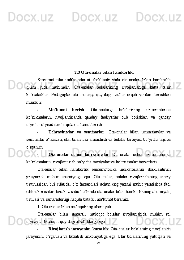 2.3 Ota-onalar bilan hamkorlik .
Sensomotorika   indikatorlarini   shakllantirishda   ota-onalar   bilan   hamkorlik
qilish   juda   muhimdir.   Ota-onalar   bolalarining   rivojlanishiga   katta   ta'sir
ko‘rsatadilar.   Pedagoglar   ota-onalarga   quyidagi   usullar   orqali   yordam   berishlari
mumkin:
 Ma'lumot   berish :   Ota-onalarga   bolalarining   sensomotorika
ko‘nikmalarini   rivojlantirishda   qanday   faoliyatlar   olib   borishlari   va   qanday
o‘yinlar o‘ynashlari haqida ma'lumot berish.
 Uchrashuvlar   va   seminarlar :   Ota-onalar   bilan   uchrashuvlar   va
seminarlar o‘tkazish, ular bilan fikr almashish va bolalar tarbiyasi bo‘yicha tajriba
o‘rganish.
 Ota-onalar   uchun   ko‘rsatmalar :   Ota-onalar   uchun   sensomotorika
ko‘nikmalarini rivojlantirish bo‘yicha tavsiyalar va ko‘rsatmalar tayyorlash.
Ota-onalar   bilan   hamkorlik   sensomotorika   indikatorlarini   shakllantirish
jarayonida   muhim   ahamiyatga   ega.   Ota-onalar,   bolalar   rivojlanishining   asosiy
ustunlaridan   biri   sifatida,   o‘z   farzandlari   uchun   eng   yaxshi   muhit   yaratishda   faol
ishtirok etishlari kerak. Ushbu bo‘limda ota-onalar bilan hamkorlikning ahamiyati,
usullari va samaradorligi haqida batafsil ma'lumot beramiz.
1. Ota-onalar bilan muloqotning ahamiyati
Ota-onalar   bilan   samarali   muloqot   bolalar   rivojlanishida   muhim   rol
o‘ynaydi. Muloqot quyidagi afzalliklarga ega:
 Rivojlanish   jarayonini   kuzatish :   Ota-onalar   bolalarning   rivojlanish
jarayonini  o‘rganish  va  kuzatish  imkoniyatiga  ega.  Ular  bolalarining  yutuqlari  va
24 