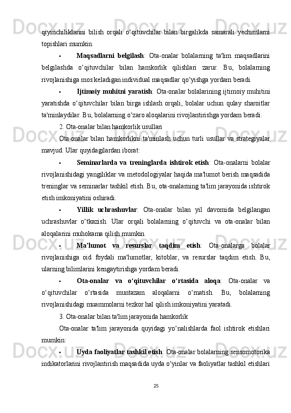 qiyinchiliklarini   bilish   orqali   o‘qituvchilar   bilan   birgalikda   samarali   yechimlarni
topishlari mumkin.
 Maqsadlarni   belgilash :   Ota-onalar   bolalarning   ta'lim   maqsadlarini
belgilashda   o‘qituvchilar   bilan   hamkorlik   qilishlari   zarur.   Bu,   bolalarning
rivojlanishiga mos keladigan individual maqsadlar qo‘yishga yordam beradi.
 Ijtimoiy muhitni yaratish : Ota-onalar bolalarining ijtimoiy muhitini
yaratishda   o‘qituvchilar   bilan   birga   ishlash   orqali,   bolalar   uchun   qulay   sharoitlar
ta'minlaydilar. Bu, bolalarning o‘zaro aloqalarini rivojlantirishga yordam beradi.
2. Ota-onalar bilan hamkorlik usullari
Ota-onalar   bilan   hamkorlikni   ta'minlash   uchun   turli   usullar   va   strategiyalar
mavjud. Ular quyidagilardan iborat:
 Seminarlarda   va   treninglarda   ishtirok   etish :   Ota-onalarni   bolalar
rivojlanishidagi yangiliklar va metodologiyalar haqida ma'lumot berish maqsadida
treninglar va seminarlar tashkil etish. Bu, ota-onalarning ta'lim jarayonida ishtirok
etish imkoniyatini oshiradi.
 Yillik   uchrashuvlar :   Ota-onalar   bilan   yil   davomida   belgilangan
uchrashuvlar   o‘tkazish.   Ular   orqali   bolalarning   o‘qituvchi   va   ota-onalar   bilan
aloqalarini muhokama qilish mumkin.
 Ma'lumot   va   resurslar   taqdim   etish :   Ota-onalarga   bolalar
rivojlanishiga   oid   foydali   ma'lumotlar,   kitoblar,   va   resurslar   taqdim   etish.   Bu,
ularning bilimlarini kengaytirishga yordam beradi.
 Ota-onalar   va   o‘qituvchilar   o‘rtasida   aloqa :   Ota-onalar   va
o‘qituvchilar   o‘rtasida   muntazam   aloqalarni   o‘rnatish.   Bu,   bolalarning
rivojlanishidagi muammolarni tezkor hal qilish imkoniyatini yaratadi.
3. Ota-onalar bilan ta'lim jarayonida hamkorlik
Ota-onalar   ta'lim   jarayonida   quyidagi   yo‘nalishlarda   faol   ishtirok   etishlari
mumkin:
 Uyda faoliyatlar tashkil etish : Ota-onalar bolalarning sensomotorika
indikatorlarini rivojlantirish maqsadida uyda o‘yinlar va faoliyatlar tashkil etishlari
25 