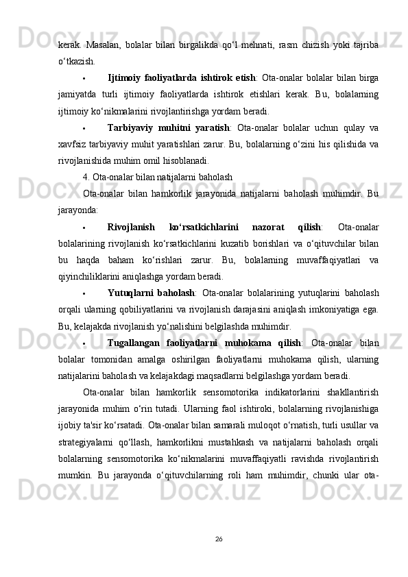 kerak.   Masalan,   bolalar   bilan   birgalikda   qo‘l   mehnati,   rasm   chizish   yoki   tajriba
o‘tkazish.
 Ijtimoiy   faoliyatlarda   ishtirok   etish :   Ota-onalar   bolalar   bilan   birga
jamiyatda   turli   ijtimoiy   faoliyatlarda   ishtirok   etishlari   kerak.   Bu,   bolalarning
ijtimoiy ko‘nikmalarini rivojlantirishga yordam beradi.
 Tarbiyaviy   muhitni   yaratish :   Ota-onalar   bolalar   uchun   qulay   va
xavfsiz tarbiyaviy muhit yaratishlari zarur. Bu, bolalarning o‘zini  his qilishida va
rivojlanishida muhim omil hisoblanadi.
4. Ota-onalar bilan natijalarni baholash
Ota-onalar   bilan   hamkorlik   jarayonida   natijalarni   baholash   muhimdir.   Bu
jarayonda:
 Rivojlanish   ko‘rsatkichlarini   nazorat   qilish :   Ota-onalar
bolalarining   rivojlanish   ko‘rsatkichlarini   kuzatib   borishlari   va   o‘qituvchilar   bilan
bu   haqda   baham   ko‘rishlari   zarur.   Bu,   bolalarning   muvaffaqiyatlari   va
qiyinchiliklarini aniqlashga yordam beradi.
 Yutuqlarni   baholash :   Ota-onalar   bolalarining   yutuqlarini   baholash
orqali ularning qobiliyatlarini va rivojlanish darajasini aniqlash imkoniyatiga ega.
Bu, kelajakda rivojlanish yo‘nalishini belgilashda muhimdir.
 Tugallangan   faoliyatlarni   muhokama   qilish :   Ota-onalar   bilan
bolalar   tomonidan   amalga   oshirilgan   faoliyatlarni   muhokama   qilish,   ularning
natijalarini baholash va kelajakdagi maqsadlarni belgilashga yordam beradi.
Ota-onalar   bilan   hamkorlik   sensomotorika   indikatorlarini   shakllantirish
jarayonida   muhim   o‘rin   tutadi.   Ularning   faol   ishtiroki,   bolalarning   rivojlanishiga
ijobiy ta'sir ko‘rsatadi. Ota-onalar bilan samarali muloqot o‘rnatish, turli usullar va
strategiyalarni   qo‘llash,   hamkorlikni   mustahkash   va   natijalarni   baholash   orqali
bolalarning   sensomotorika   ko‘nikmalarini   muvaffaqiyatli   ravishda   rivojlantirish
mumkin.   Bu   jarayonda   o‘qituvchilarning   roli   ham   muhimdir,   chunki   ular   ota-
26 