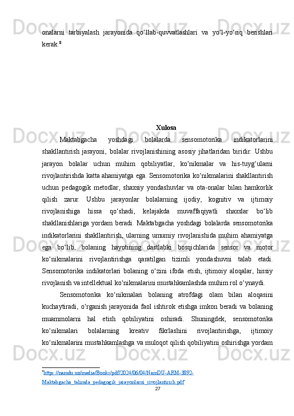 onalarni   tarbiyalash   jarayonida   qo‘llab-quvvatlashlari   va   yo‘l-yo‘riq   berishlari
kerak. 8
Xulosa
Maktabgacha   yoshdagi   bolalarda   sensomotorika   indikatorlarini
shakllantirish   jarayoni,   bolalar   rivojlanishining   asosiy   jihatlaridan   biridir.   Ushbu
jarayon   bolalar   uchun   muhim   qobiliyatlar,   ko‘nikmalar   va   his-tuyg‘ularni
rivojlantirishda katta ahamiyatga ega. Sensomotorika ko‘nikmalarini shakllantirish
uchun   pedagogik   metodlar,   shaxsiy   yondashuvlar   va   ota-onalar   bilan   hamkorlik
qilish   zarur.   Ushbu   jarayonlar   bolalarning   ijodiy,   kognitiv   va   ijtimoiy
rivojlanishiga   hissa   qo‘shadi,   kelajakda   muvaffaqiyatli   shaxslar   bo‘lib
shakllanishlariga   yordam   beradi.   Maktabgacha   yoshdagi   bolalarda   sensomotorika
indikatorlarini   shakllantirish,   ularning   umumiy   rivojlanishida   muhim   ahamiyatga
ega   bo‘lib,   bolaning   hayotining   dastlabki   bosqichlarida   sensor   va   motor
ko‘nikmalarini   rivojlantirishga   qaratilgan   tizimli   yondashuvni   talab   etadi.
Sensomotorika   indikatorlari   bolaning   o‘zini   ifoda   etish,   ijtimoiy   aloqalar,   hissiy
rivojlanish va intellektual ko‘nikmalarini mustahkamlashda muhim rol o‘ynaydi.
Sensomotorika   ko‘nikmalari   bolaning   atrofdagi   olam   bilan   aloqasini
kuchaytiradi,  o‘rganish  jarayonida  faol   ishtirok  etishga  imkon  beradi  va  bolaning
muammolarni   hal   etish   qobiliyatini   oshiradi.   Shuningdek,   sensomotorika
ko‘nikmalari   bolalarning   kreativ   fikrlashini   rivojlantirishga,   ijtimoiy
ko‘nikmalarini mustahkamlashga va muloqot qilish qobiliyatini oshirishga yordam
8
https://namdu.uz/media/Books/pdf/2024/06/04/NamDU-ARM-3892-   
Maktabgacha_talimda_pedagogik_jarayonlarni_rivojlantirish.pdf
27 