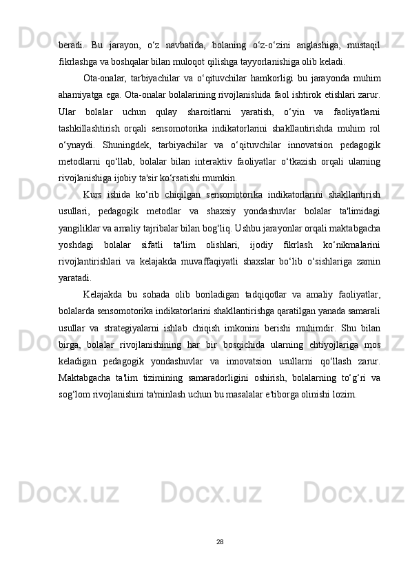 beradi.   Bu   jarayon,   o‘z   navbatida,   bolaning   o‘z-o‘zini   anglashiga,   mustaqil
fikrlashga va boshqalar bilan muloqot qilishga tayyorlanishiga olib keladi.
Ota-onalar,   tarbiyachilar   va   o‘qituvchilar   hamkorligi   bu   jarayonda   muhim
ahamiyatga ega. Ota-onalar bolalarining rivojlanishida faol ishtirok etishlari zarur.
Ular   bolalar   uchun   qulay   sharoitlarni   yaratish,   o‘yin   va   faoliyatlarni
tashkillashtirish   orqali   sensomotorika   indikatorlarini   shakllantirishda   muhim   rol
o‘ynaydi.   Shuningdek,   tarbiyachilar   va   o‘qituvchilar   innovatsion   pedagogik
metodlarni   qo‘llab,   bolalar   bilan   interaktiv   faoliyatlar   o‘tkazish   orqali   ularning
rivojlanishiga ijobiy ta'sir ko‘rsatishi mumkin.
Kurs   ishida   ko‘rib   chiqilgan   sensomotorika   indikatorlarini   shakllantirish
usullari,   pedagogik   metodlar   va   shaxsiy   yondashuvlar   bolalar   ta'limidagi
yangiliklar va amaliy tajribalar bilan bog‘liq. Ushbu jarayonlar orqali maktabgacha
yoshdagi   bolalar   sifatli   ta'lim   olishlari,   ijodiy   fikrlash   ko‘nikmalarini
rivojlantirishlari   va   kelajakda   muvaffaqiyatli   shaxslar   bo‘lib   o‘sishlariga   zamin
yaratadi.
Kelajakda   bu   sohada   olib   boriladigan   tadqiqotlar   va   amaliy   faoliyatlar,
bolalarda sensomotorika indikatorlarini shakllantirishga qaratilgan yanada samarali
usullar   va   strategiyalarni   ishlab   chiqish   imkonini   berishi   muhimdir.   Shu   bilan
birga,   bolalar   rivojlanishining   har   bir   bosqichida   ularning   ehtiyojlariga   mos
keladigan   pedagogik   yondashuvlar   va   innovatsion   usullarni   qo‘llash   zarur.
Maktabgacha   ta'lim   tizimining   samaradorligini   oshirish,   bolalarning   to‘g‘ri   va
sog‘lom rivojlanishini ta'minlash uchun bu masalalar e'tiborga olinishi lozim.
28 