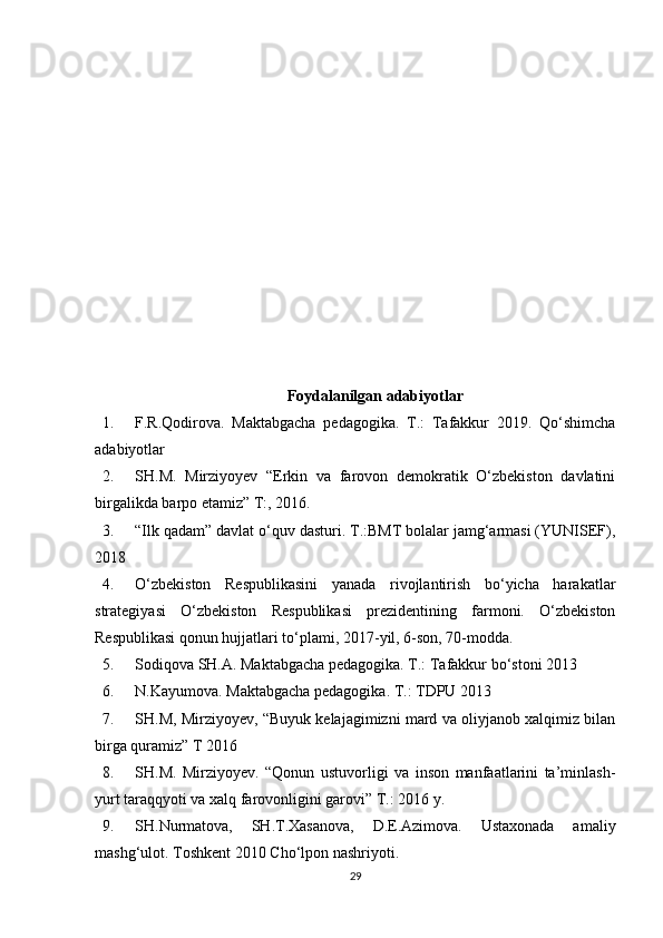 Foydalanilgan adabiyotlar 
1. F.R.Qodirova.   Maktabgacha   pedagogika.   T.:   Tafakkur   2019.   Qo‘shimcha
adabiyotlar 
2. SH.M.   Mirziyoyev   “Erkin   va   farovon   demokratik   O‘zbekiston   davlatini
birgalikda barpo etamiz” T:, 2016. 
3. “Ilk qadam” davlat o‘quv dasturi. T.:BMT bolalar jamg‘armasi (YUNISEF),
2018
4. O‘zbekiston   Respublikasini   yanada   rivojlantirish   bo‘yicha   harakatlar
strategiyasi   O‘zbekiston   Respublikasi   prezidentining   farmoni.   O‘zbekiston
Respublikasi qonun hujjatlari to‘plami, 2017-yil, 6-son, 70-modda. 
5. Sodiqova SH.A. Maktabgacha pedagogika. T.: Tafakkur bo‘stoni 2013 
6. N.Kayumova. Maktabgacha pedagogika. T.: TDPU 2013 
7. SH.M, Mirziyoyev, “Buyuk kelajagimizni mard va oliyjanob xalqimiz bilan
birga quramiz” T 2016 
8. SH.M.   Mirziyoyev.   “Qonun   ustuvorligi   va   inson   manfaatlarini   ta’minlash-
yurt taraqqyoti va xalq farovonligini garovi” T.: 2016 y. 
9. SH.Nurmatova,   SH.T.Xasanova,   D.E.Azimova.   Ustaxonada   amaliy
mashg‘ulot. Toshkent 2010 Cho‘lpon nashriyoti.
29 