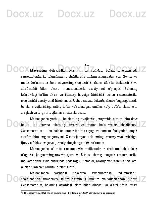 Kirish
Mavzuning   dolzarbligi:   Maktabgacha   yoshdagi   bolalar   rivojlanishida
sensomotorika   ko‘nikmalarining   shakllanishi   muhim   ahamiyatga   ega.   Sensor   va
motor   ko‘nikmalar   bola   miyasining   rivojlanishi,   shaxs   sifatida   shakllanishi   va
atrof-muhit   bilan   o‘zaro   munosabatlarida   asosiy   rol   o‘ynaydi.   Bolaning
kelajakdagi   ta’lim   olishi   va   ijtimoiy   hayotga   kirishishi   uchun   sensomotorika
rivojlanishi asosiy omil hisoblanadi. Ushbu mavzu dolzarb, chunki bugungi kunda
bolalar   rivojlanishiga   salbiy   ta sir   ko‘rsatadigan   omillar   ko‘p   bo‘lib,   ularni   ertaʼ
aniqlash va to‘g‘ri rivojlantirish choralari zarur.
Maktabgacha   yosh   —   bolalarning   rivojlanish   jarayonida   o‘ta   muhim   davr
bo‘lib,   bu   davrda   ularning   sensor   va   motor   ko‘nikmalari   shakllanadi.
Sensomotorika   —   bu   bolalar   tomonidan   his-suytgi   va   harakat   faoliyatlari   orqali
atrof-muhitni anglash jarayoni. Ushbu jarayon bolalarning umumiy rivojlanishiga,
ijodiy tafakkurlariga va ijtimoiy aloqalariga ta'sir ko‘rsatadi.
Maktabgacha   ta'limda   sensomotorika   indikatorlarini   shakllantirish   bolalar
o‘rganish   jarayonining   muhim   qismidir.   Ushbu   ishning   maqsadi   sensomotorika
indikatorlarini   shakllantirishda   pedagogik   metodlar,   amaliy   yondashuvlar   va   ota-
onalar bilan hamkorlikni o‘rganishdir 1
.
Maktabgacha   yoshdagi   bolalarda   sensomotorika   indikatorlarini
shakllantirish   zamonaviy   ta'lim   tizimining   muhim   yo‘nalishlaridan   biridir.
Sensomotorika,   bolaning   atrofdagi   olam   bilan   aloqasi   va   o‘zini   ifoda   etishi
1
F.R.Qodirova. Maktabgacha pedagogika. T.: Tafakkur 2019. Qo‘shimcha adabiyotlar 
3 