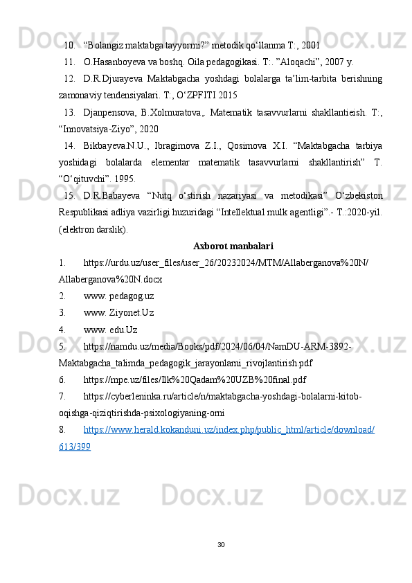 10. “Bolangiz maktabga tayyormi?” metodik qo‘llanma T:, 2001 
11. O.Hasanboyeva va boshq. Oila pedagogikasi. T:. ”Aloqachi”, 2007 y. 
12. D.R.Djurayeva   Maktabgacha   yoshdagi   bolalarga   ta’lim-tarbita   berishning
zamonaviy tendensiyalari. T:, O‘ZPFITI 2015
13. Djanpensova,   B.Xolmuratova,.   Matematik   tasavvurlarni   shakllantieish.   T:,
“Innovatsiya-Ziyo”, 2020 
14. Bikbayeva.N.U.,   Ibragimova   Z.I.,   Qosimova   X.I.   “Maktabgacha   tarbiya
yoshidagi   bolalarda   elementar   matematik   tasavvurlarni   shakllantirish”   T.
“O‘qituvchi”. 1995. 
15. D.R.Babayeva   “Nutq   o‘stirish   nazariyasi   va   metodikasi”   O‘zbekiston
Respublikasi adliya vazirligi huzuridagi “Intellektual mulk agentligi”.- T.:2020-yil.
(elektron darslik).
Axborot manbalari 
1. https://urdu.uz/user_files/user_26/20232024/MTM/Allaberganova%20N/
Allaberganova%20N.docx
2. www. pedagog.uz 
3. www. Ziyonet.Uz 
4. www. edu.Uz
5. https://namdu.uz/media/Books/pdf/2024/06/04/NamDU-ARM-3892-
Maktabgacha_talimda_pedagogik_jarayonlarni_rivojlantirish.pdf
6. https://mpe.uz/files/Ilk%20Qadam%20UZB%20final.pdf
7. https://cyberleninka.ru/article/n/maktabgacha-yoshdagi-bolalarni-kitob-
oqishga-qiziqtirishda-psixologiyaning-orni
8. https://www.herald.kokanduni.uz/index.php/public_html/article/download/   
613/399
30 