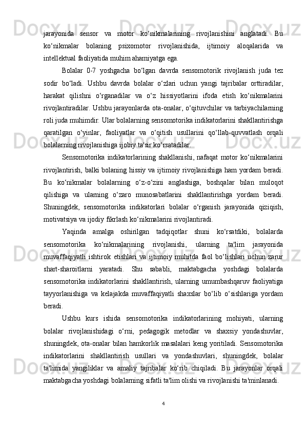 jarayonida   sensor   va   motor   ko‘nikmalarining   rivojlanishini   anglatadi.   Bu
ko‘nikmalar   bolaning   psixomotor   rivojlanishida,   ijtimoiy   aloqalarida   va
intellektual faoliyatida muhim ahamiyatga ega.
Bolalar   0-7   yoshgacha   bo‘lgan   davrda   sensomotorik   rivojlanish   juda   tez
sodir   bo‘ladi.   Ushbu   davrda   bolalar   o‘zlari   uchun   yangi   tajribalar   orttiradilar,
harakat   qilishni   o‘rganadilar   va   o‘z   hissiyotlarini   ifoda   etish   ko‘nikmalarini
rivojlantiradilar. Ushbu jarayonlarda ota-onalar, o‘qituvchilar va tarbiyachilarning
roli juda muhimdir. Ular bolalarning sensomotorika indikatorlarini shakllantirishga
qaratilgan   o‘yinlar,   faoliyatlar   va   o‘qitish   usullarini   qo‘llab-quvvatlash   orqali
bolalarning rivojlanishiga ijobiy ta'sir ko‘rsatadilar.
Sensomotorika   indikatorlarining   shakllanishi,   nafaqat   motor   ko‘nikmalarini
rivojlantirish, balki bolaning hissiy va ijtimoiy rivojlanishiga ham yordam beradi.
Bu   ko‘nikmalar   bolalarning   o‘z-o‘zini   anglashiga,   boshqalar   bilan   muloqot
qilishiga   va   ularning   o‘zaro   munosabatlarini   shakllantirishga   yordam   beradi.
Shuningdek,   sensomotorika   indikatorlari   bolalar   o‘rganish   jarayonida   qiziqish,
motivatsiya va ijodiy fikrlash ko‘nikmalarini rivojlantiradi.
Yaqinda   amalga   oshirilgan   tadqiqotlar   shuni   ko‘rsatdiki,   bolalarda
sensomotorika   ko‘nikmalarining   rivojlanishi,   ularning   ta'lim   jarayonida
muvaffaqiyatli   ishtirok   etishlari   va   ijtimoiy   muhitda   faol   bo‘lishlari   uchun   zarur
shart-sharoitlarni   yaratadi.   Shu   sababli,   maktabgacha   yoshdagi   bolalarda
sensomotorika   indikatorlarini   shakllantirish,   ularning   umumbashqaruv   faoliyatiga
tayyorlanishiga   va   kelajakda   muvaffaqiyatli   shaxslar   bo‘lib   o‘sishlariga   yordam
beradi.
Ushbu   kurs   ishida   sensomotorika   indikatorlarining   mohiyati,   ularning
bolalar   rivojlanishidagi   o‘rni,   pedagogik   metodlar   va   shaxsiy   yondashuvlar,
shuningdek, ota-onalar bilan hamkorlik masalalari  keng yoritiladi. Sensomotorika
indikatorlarini   shakllantirish   usullari   va   yondashuvlari,   shuningdek,   bolalar
ta'limida   yangiliklar   va   amaliy   tajribalar   ko‘rib   chiqiladi.   Bu   jarayonlar   orqali
maktabgacha yoshdagi bolalarning sifatli ta'lim olishi va rivojlanishi ta'minlanadi.
4 