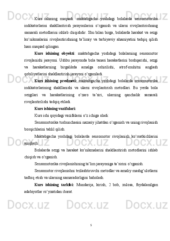 Kurs   ishining   maqsadi:   maktabgacha   yoshdagi   bolalarda   sensomotorika
indikatorlarini   shakllantirish   jarayonlarini   o‘rganish   va   ularni   rivojlantirishning
samarali metodlarini ishlab chiqishdir. Shu bilan birga, bolalarda harakat va sezgi
ko‘nikmalarini   rivojlantirishning   ta limiy   va   tarbiyaviy   ahamiyatini   tadqiq   qilishʼ
ham maqsad qilingan.
Kurs   ishining   obyekti :   maktabgacha   yoshdagi   bolalarning   sensomotor
rivojlanishi  jarayoni. Ushbu jarayonda bola tanasi  harakatlarini  boshqarishi, sezgi
va   harakatlarning   birgalikda   amalga   oshirilishi,   atrof-muhitni   anglash
qobiliyatlarini shakllantirish jarayoni o‘rganiladi.
Kurs   ishining   predmeti :   maktabgacha   yoshdagi   bolalarda   sensomotorika
indikatorlarining   shakllanishi   va   ularni   rivojlantirish   metodlari.   Bu   yerda   bola
sezgilari   va   harakatlarining   o‘zaro   ta siri,   ularning   qanchalik   samarali	
ʼ
rivojlantirilishi tadqiq etiladi.
Kurs ishining vazifalari :
Kurs ishi quyidagi vazifalarni o‘z ichiga oladi:
Sensomotorika tushunchasini nazariy jihatdan o‘rganish va uning rivojlanish
bosqichlarini tahlil qilish.
Maktabgacha   yoshdagi   bolalarda   sensomotor   rivojlanish   ko‘rsatkichlarini
aniqlash.
Bolalarda   sezgi   va   harakat   ko‘nikmalarini   shakllantirish   metodlarini   ishlab
chiqish va o‘rganish.
Sensomotorika rivojlanishining ta’lim jarayoniga ta’sirini o‘rganish.
Sensomotor rivojlanishni tezlashtiruvchi metodlar va amaliy mashg‘ulotlarni
tadbiq etish va ularning samaradorligini baholash.
Kurs   ishining   tarkibi:   Mundarija,   kirish,   2   bob,   xulosa,   foydalanilgan
adabiyotlar ro‘yxatidan iborat.
5 