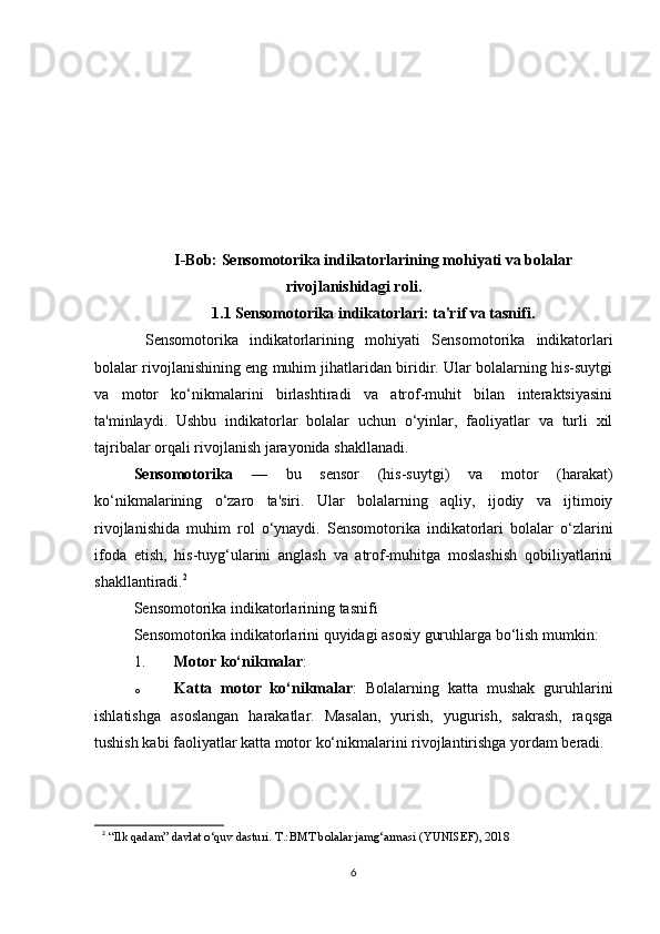 I-Bob: Sensomotorika indikatorlarining mohiyati va bolalar
rivojlanishidagi roli .
1.1 Sensomotorika indikatorlari: ta'rif va tasnifi .
  Sensomotorika   indikatorlarining   mohiyati   Sensomotorika   indikatorlari
bolalar rivojlanishining eng muhim jihatlaridan biridir. Ular bolalarning his-suytgi
va   motor   ko‘nikmalarini   birlashtiradi   va   atrof-muhit   bilan   interaktsiyasini
ta'minlaydi.   Ushbu   indikatorlar   bolalar   uchun   o‘yinlar,   faoliyatlar   va   turli   xil
tajribalar orqali rivojlanish jarayonida shakllanadi.
Sensomotorika   —   bu   sensor   (his-suytgi)   va   motor   (harakat)
ko‘nikmalarining   o‘zaro   ta'siri.   Ular   bolalarning   aqliy,   ijodiy   va   ijtimoiy
rivojlanishida   muhim   rol   o‘ynaydi.   Sensomotorika   indikatorlari   bolalar   o‘zlarini
ifoda   etish,   his-tuyg‘ularini   anglash   va   atrof-muhitga   moslashish   qobiliyatlarini
shakllantiradi. 2
Sensomotorika indikatorlarining tasnifi
Sensomotorika indikatorlarini quyidagi asosiy guruhlarga bo‘lish mumkin:
1. Motor ko‘nikmalar :
o Katta   motor   ko‘nikmalar :   Bolalarning   katta   mushak   guruhlarini
ishlatishga   asoslangan   harakatlar.   Masalan,   yurish,   yugurish,   sakrash,   raqsga
tushish kabi faoliyatlar katta motor ko‘nikmalarini rivojlantirishga yordam beradi.
2
  “Ilk qadam” davlat o‘quv dasturi. T.:BMT bolalar jamg‘armasi (YUNISEF), 2018
6 