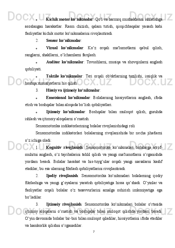 o Kichik motor ko‘nikmalar : Qo‘l va barmoq mushaklarini ishlatishga
asoslangan   harakatlar.   Rasm   chizish,   qalam   tutish,   qisqichbaqalar   yasash   kabi
faoliyatlar kichik motor ko‘nikmalarini rivojlantiradi.
2. Sensor ko‘nikmalar :
o Vizual   ko‘nikmalar :   Ko‘z   orqali   ma'lumotlarni   qabul   qilish,
ranglarni, shakllarni, o‘lchamlarni farqlash.
o Auditor   ko‘nikmalar :   Tovushlarni,   musiqa   va   shovqinlarni   anglash
qobiliyati.
o Taktile   ko‘nikmalar :   Teri   orqali   ob'ektlarning   tuzilishi,   issiqlik   va
boshqa xususiyatlarni his qilish.
3. Hissiy va ijtimoiy ko‘nikmalar :
o Emotsional   ko‘nikmalar :   Bolalarning   hissiyotlarini   anglash,   ifoda
etish va boshqalar bilan aloqada bo‘lish qobiliyatlari.
o Ijtimoiy   ko‘nikmalar :   Boshqalar   bilan   muloqot   qilish,   guruhda
ishlash va ijtimoiy aloqalarni o‘rnatish.
Sensomotorika indikatorlarining bolalar rivojlanishidagi roli
Sensomotorika   indikatorlari   bolalarning   rivojlanishida   bir   necha   jihatlarni
o‘z ichiga oladi:
1. Kognitiv   rivojlanish :   Sensomotorika   ko‘nikmalari   bolalarga   atrof-
muhitni   anglash,   o‘z   tajribalarini   tahlil   qilish   va   yangi   ma'lumotlarni   o‘rganishda
yordam   beradi.   Bolalar   harakat   va   his-tuyg‘ular   orqali   yangi   narsalarni   kashf
etadilar, bu esa ularning fikrlash qobiliyatlarini rivojlantiradi.
2. Ijodiy   rivojlanish :   Sensomotorika   ko‘nikmalari   bolalarning   ijodiy
fikrlashiga   va   yangi   g‘oyalarni   yaratish   qobiliyatiga   hissa   qo‘shadi.   O‘yinlar   va
faoliyatlar   orqali   bolalar   o‘z   tasavvurlarini   amalga   oshirish   imkoniyatiga   ega
bo‘ladilar.
3. Ijtimoiy   rivojlanish :   Sensomotorika   ko‘nikmalari   bolalar   o‘rtasida
ijtimoiy   aloqalarni   o‘rnatish   va   boshqalar   bilan   muloqot   qilishda   yordam   beradi.
O‘yin davomida bolalar bir-biri bilan muloqot qiladilar, hissiyotlarini ifoda etadilar
va hamkorlik qilishni o‘rganadilar.
7 