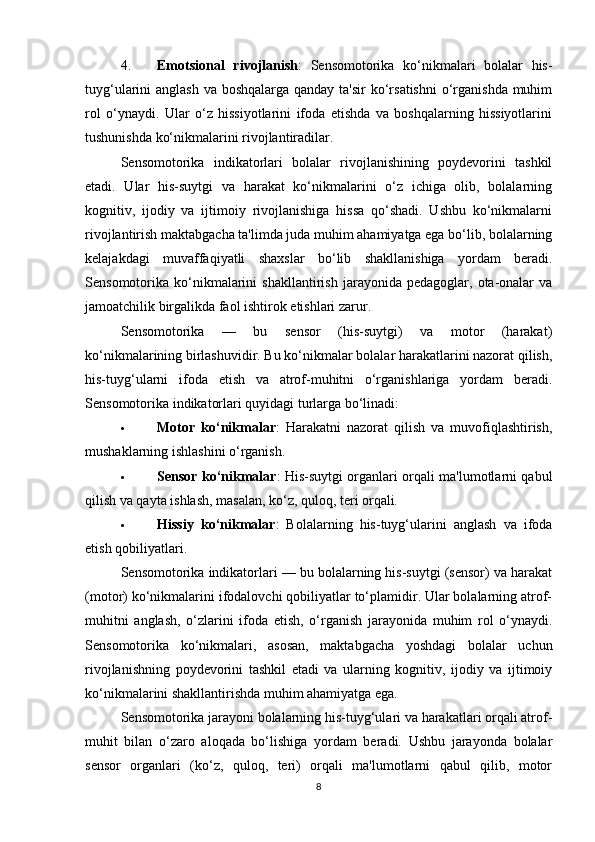 4. Emotsional   rivojlanish :   Sensomotorika   ko‘nikmalari   bolalar   his-
tuyg‘ularini anglash  va boshqalarga qanday ta'sir  ko‘rsatishni  o‘rganishda muhim
rol   o‘ynaydi.   Ular   o‘z   hissiyotlarini   ifoda   etishda   va   boshqalarning   hissiyotlarini
tushunishda ko‘nikmalarini rivojlantiradilar.
Sensomotorika   indikatorlari   bolalar   rivojlanishining   poydevorini   tashkil
etadi.   Ular   his-suytgi   va   harakat   ko‘nikmalarini   o‘z   ichiga   olib,   bolalarning
kognitiv,   ijodiy   va   ijtimoiy   rivojlanishiga   hissa   qo‘shadi.   Ushbu   ko‘nikmalarni
rivojlantirish maktabgacha ta'limda juda muhim ahamiyatga ega bo‘lib, bolalarning
kelajakdagi   muvaffaqiyatli   shaxslar   bo‘lib   shakllanishiga   yordam   beradi.
Sensomotorika  ko‘nikmalarini   shakllantirish   jarayonida  pedagoglar,   ota-onalar   va
jamoatchilik birgalikda faol ishtirok etishlari zarur.
Sensomotorika   —   bu   sensor   (his-suytgi)   va   motor   (harakat)
ko‘nikmalarining birlashuvidir. Bu ko‘nikmalar bolalar harakatlarini nazorat qilish,
his-tuyg‘ularni   ifoda   etish   va   atrof-muhitni   o‘rganishlariga   yordam   beradi.
Sensomotorika indikatorlari quyidagi turlarga bo‘linadi:
 Motor   ko‘nikmalar :   Harakatni   nazorat   qilish   va   muvofiqlashtirish,
mushaklarning ishlashini o‘rganish.
 Sensor ko‘nikmalar : His-suytgi organlari orqali ma'lumotlarni qabul
qilish va qayta ishlash, masalan, ko‘z, quloq, teri orqali.
 Hissiy   ko‘nikmalar :   Bolalarning   his-tuyg‘ularini   anglash   va   ifoda
etish qobiliyatlari.
Sensomotorika indikatorlari — bu bolalarning his-suytgi (sensor) va harakat
(motor) ko‘nikmalarini ifodalovchi qobiliyatlar to‘plamidir. Ular bolalarning atrof-
muhitni   anglash,   o‘zlarini   ifoda   etish,   o‘rganish   jarayonida   muhim   rol   o‘ynaydi.
Sensomotorika   ko‘nikmalari,   asosan,   maktabgacha   yoshdagi   bolalar   uchun
rivojlanishning   poydevorini   tashkil   etadi   va   ularning   kognitiv,   ijodiy   va   ijtimoiy
ko‘nikmalarini shakllantirishda muhim ahamiyatga ega.
Sensomotorika jarayoni bolalarning his-tuyg‘ulari va harakatlari orqali atrof-
muhit   bilan   o‘zaro   aloqada   bo‘lishiga   yordam   beradi.   Ushbu   jarayonda   bolalar
sensor   organlari   (ko‘z,   quloq,   teri)   orqali   ma'lumotlarni   qabul   qilib,   motor
8 