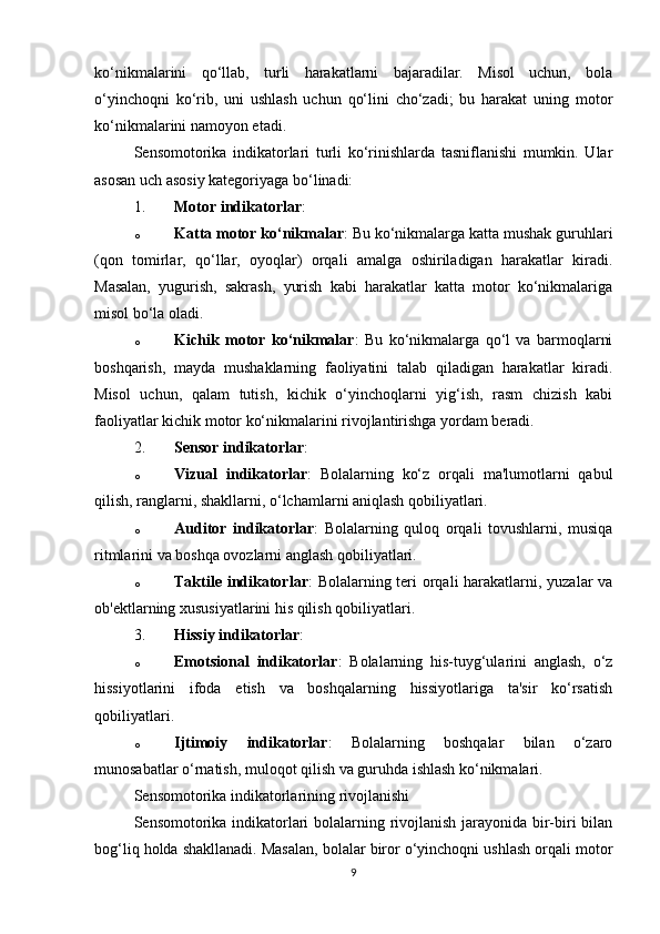 ko‘nikmalarini   qo‘llab,   turli   harakatlarni   bajaradilar.   Misol   uchun,   bola
o‘yinchoqni   ko‘rib,   uni   ushlash   uchun   qo‘lini   cho‘zadi;   bu   harakat   uning   motor
ko‘nikmalarini namoyon etadi.
Sensomotorika   indikatorlari   turli   ko‘rinishlarda   tasniflanishi   mumkin.   Ular
asosan uch asosiy kategoriyaga bo‘linadi:
1. Motor indikatorlar :
o Katta motor ko‘nikmalar : Bu ko‘nikmalarga katta mushak guruhlari
(qon   tomirlar,   qo‘llar,   oyoqlar)   orqali   amalga   oshiriladigan   harakatlar   kiradi.
Masalan,   yugurish,   sakrash,   yurish   kabi   harakatlar   katta   motor   ko‘nikmalariga
misol bo‘la oladi.
o Kichik   motor   ko‘nikmalar :   Bu   ko‘nikmalarga   qo‘l   va   barmoqlarni
boshqarish,   mayda   mushaklarning   faoliyatini   talab   qiladigan   harakatlar   kiradi.
Misol   uchun,   qalam   tutish,   kichik   o‘yinchoqlarni   yig‘ish,   rasm   chizish   kabi
faoliyatlar kichik motor ko‘nikmalarini rivojlantirishga yordam beradi.
2. Sensor indikatorlar :
o Vizual   indikatorlar :   Bolalarning   ko‘z   orqali   ma'lumotlarni   qabul
qilish, ranglarni, shakllarni, o‘lchamlarni aniqlash qobiliyatlari.
o Auditor   indikatorlar :   Bolalarning   quloq   orqali   tovushlarni,   musiqa
ritmlarini va boshqa ovozlarni anglash qobiliyatlari.
o Taktile indikatorlar : Bolalarning teri  orqali harakatlarni, yuzalar va
ob'ektlarning xususiyatlarini his qilish qobiliyatlari.
3. Hissiy indikatorlar :
o Emotsional   indikatorlar :   Bolalarning   his-tuyg‘ularini   anglash,   o‘z
hissiyotlarini   ifoda   etish   va   boshqalarning   hissiyotlariga   ta'sir   ko‘rsatish
qobiliyatlari.
o Ijtimoiy   indikatorlar :   Bolalarning   boshqalar   bilan   o‘zaro
munosabatlar o‘rnatish, muloqot qilish va guruhda ishlash ko‘nikmalari.
Sensomotorika indikatorlarining rivojlanishi
Sensomotorika indikatorlari bolalarning rivojlanish jarayonida bir-biri bilan
bog‘liq holda shakllanadi. Masalan, bolalar biror o‘yinchoqni ushlash orqali motor
9 