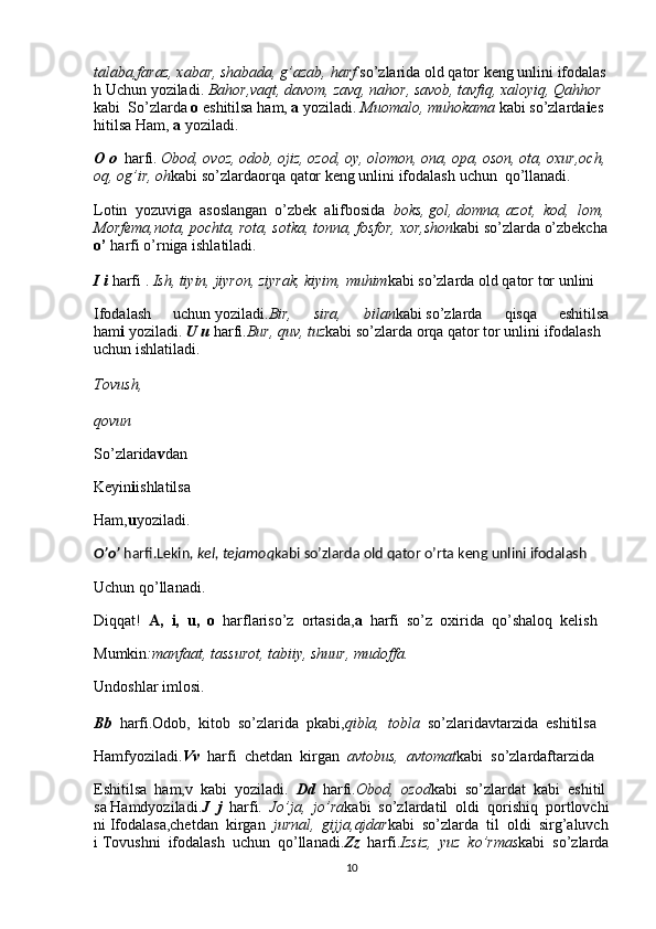talaba,faraz,   xabar,   shabada,   g’azab,   harf   so’zlarida   old   qator   keng   unlini   ifodalas
h   Uchun   yoziladi.   Bahor,vaqt,   davom,   zavq,   nahor,   savob,   tavfiq,   xaloyiq,   Qahhor  
kabi     So’zlarda   o   eshitilsa   ham,   a   yoziladi.   Muomalo,   muhokama   kabi   so’zlarda i es
hitilsa   Ham,   a   yoziladi.
O   o     harfi.   Obod,   ovoz,   odob,   ojiz,   ozod,   oy,   olomon,   ona,   opa,   oson,   ota,   oxur,och,  
oq,   og’ir,   oh kabi   so’zlardaorqa   qator   keng   unlini   ifodalash   uchun     qo’llanadi.
Lotin     yozuviga     asoslangan     o’zbek     alifbosida     boks,   gol,   domna,   azot,     kod,     lom,
Morfema,nota,   pochta,   rota,   sotka,   tonna,   fosfor,   xor,shon kabi   so’zlarda   o’zbekcha  
o’   harfi   o’rniga   ishlatiladi.    
I   i   harfi   .   Ish,   tiyin,   jiyron,   ziyrak,   kiyim,   muhim kabi   so’zlarda   old   qator   tor   unlini
Ifodalash   uchun   yoziladi. Bir, 	sira,	 	bilan kabi   so’zlarda   qisqa   eshitilsa
ham i   yoziladi.   U   u   harfi. Bur,   quv,   tuz kabi   so’zlarda   orqa   qator   tor   unlini   ifodalash  
uchun   ishlatiladi.    
Tovush,    
qovun
So’zlarida v dan
Keyin i ishlatilsa
Ham, u yoziladi.
O’o’   harfi.Lekin ,   kel,   tejamoq kabi   so’zlarda   old   qator   o’rta   keng   unlini   ifodalash
Uchun qo’llanadi.
Diqqat!     A,     i,     u,     o     harflariso’z     ortasida, a     harfi     so’z     oxirida     qo’shaloq     kelish
Mumkin :manfaat,   tassurot,	
 tabiiy,	 shuur,	 mudoffa.
Undoshlar   imlosi.    
Bb     harfi.Odob,     kitob     so’zlarida     pkabi, qibla,     tobla     so’zlaridavtarzida     eshitilsa
Hamfyoziladi. Vv     harfi     chetdan     kirgan     avtobus,     avtomat kabi     so’zlardaftarzida
Eshitilsa     ham,v     kabi     yoziladi.     Dd     harfi. Obod,     ozod kabi     so’zlardat     kabi     eshitil
sa   Hamdyoziladi. J     j     harfi.     Jo’ja,     jo’ra kabi     so’zlardatil     oldi     qorishiq     portlovchi
ni   Ifodalasa,chetdan     kirgan     jurnal,     gijja,ajdar kabi     so’zlarda     til     oldi     sirg’aluvch
i   Tovushni     ifodalash     uchun     qo’llanadi. Zz     harfi. Izsiz,     yuz     ko’rmas kabi     so’zlarda
10
