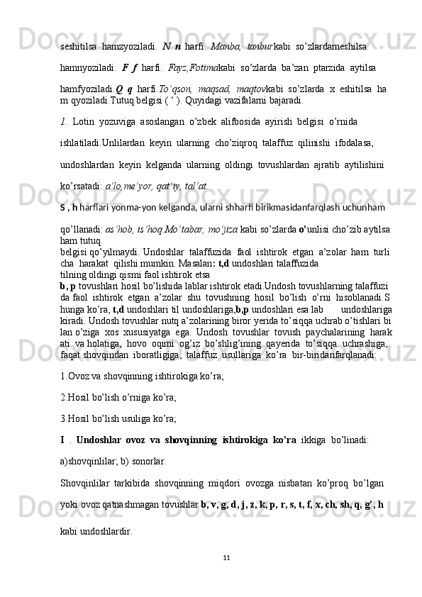 seshitilsa     hamzyoziladi.     N     n     harfi.     Manba,     tanbur kabi     so’zlardameshilsa
hamnyoziladi.     F     f     harfi.     Fayz,Fotima kabi     so’zlarda     ba’zan     ptarzida     aytilsa
hamfyoziladi. Q     q     harfi. To’qson,     maqsad,     maqtov kabi     so’zlarda     x     eshitilsa     ha
m   qyoziladi.Tutuq belgisi   (   ‘   ). Quyidagi   vazifalarni   bajaradi.
1.     Lotin     yozuviga     asoslangan     o’zbek     alifbosida     ayirish     belgisi     o’rnida
ishlatiladi.Unlilardan     keyin     ularning     cho’ziqroq     talaffuz     qilinishi     ifodalasa,
undoshlardan     keyin     kelganda     ularning     oldingi     tovushlardan     ajratib     aytilishini
ko’rsatadi:   a’lo,me’yor, qat’iy,   tal’at.
S   ,   h   harflari   yonma-yon   kelganda,   ularni   shharfi   birikmasidanfarqlash   uchunham
qo’llanadi:   as’hob,   is’hoq.Mo’tabar,   mo’jiza   kabi   so’zlarda   o’ unlisi   cho’zib   aytilsa
ham   tutuq
belgisi   qo’yilmaydi.   Undoshlar     talaffuzida     faol     ishtirok     etgan     a’zolar     ham     turli
cha     harakat     qilishi   mumkin.   Masalan :   t,d   undoshlari   talaffuzida
tilning   oldingi   qismi   faol   ishtirok   etsa
b,   p   tovushlari   hosil   bo’lishida   lablar   ishtirok   etadi.Undosh   tovushlarning   talaffuzi
da   faol     ishtirok     etgan     a’zolar     shu     tovushning     hosil     bo’lish     o’rni     hisoblanadi.S
hunga   ko’ra,   t,d   undoshlari   til   undoshlariga, b,p   undoshlari   esa   lab   undoshlariga
kiradi.   Undosh   tovushlar   nutq   a’zolarining   biror   yerida   to’siqqa   uchrab   o’tishlari   bi
lan   o’ziga     xos     xususiyatga     ega.     Undosh     tovushlar     tovush     paychalarining     harak
ati     va   holatiga,     hovo     oqimi     og’iz     bo’shlig’ining     qayerida     to’siqqa     uchrashiga,    
faqat   shovqindan     iboratligiga,     talaffuz     usullariga     ko’ra     bir-biridanfarqlanadi:
1.Ovoz va   shovqinning ishtirokiga ko’ra;
2.Hosil   bo’lish o’rniga ko’ra;
3.Hosil   bo’lish usuliga ko’ra;
I     .     Undoshlar     ovoz     va     shovqinning     ishtirokiga     ko’ra     ikkiga     bo’linadi:  
a)shovqinlilar;   b)   sonorlar.
Shovqinlilar     tarkibida     shovqinning     miqdori     ovozga     nisbatan     ko’proq     bo’lgan
yoki   ovoz   qatnashmagan   tovushlar   b,   v,   g,   d,   j,   z,   k,   p,   r,   s,   t,   f,   x,   ch,   sh,   q,   g’,   h
kabi undoshlardir.
11