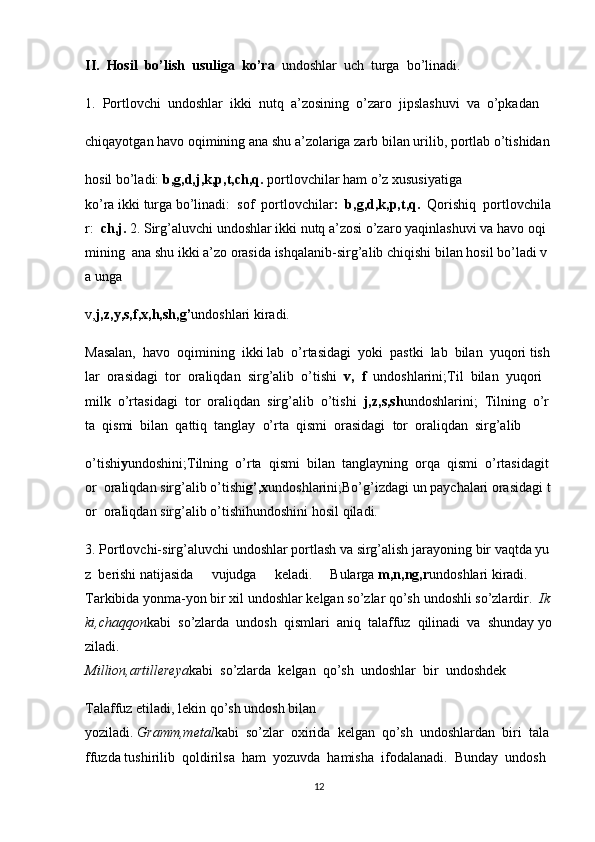 II.     Hosil     bo’lish     usuliga     ko’ra     undoshlar     uch     turga     bo’linadi.      
1.     Portlovchi     undoshlar     ikki     nutq     a’zosining     o’zaro     jipslashuvi     va     o’pkadan  
chiqayotgan   havo   oqimining   ana   shu   a’zolariga   zarb   bilan   urilib,   portlab   o’tishidan
hosil   bo’ladi:   b,g,d,j,k,p,t,ch,q.   portlovchilar   ham   o’z   xususiyatiga
ko’ra   ikki   turga   bo’linadi:     sof     portlovchilar :     b,g,d,k,p,t,q.     Qorishiq     portlovchila
r:     ch,j.   2.   Sirg’aluvchi   undoshlar   ikki   nutq   a’zosi   o’zaro   yaqinlashuvi   va   havo   oqi
mining     ana   shu   ikki   a’zo   orasida   ishqalanib-sirg’alib   chiqishi   bilan   hosil   bo’ladi   v
a   unga    
v, j,z,y,s,f,x,h,sh,g’ undoshlari   kiradi.  
Masalan,     havo     oqimining     ikki   lab     o’rtasidagi     yoki     pastki     lab     bilan     yuqori   tish
lar     orasidagi     tor     oraliqdan     sirg’alib     o’tishi     v,     f     undoshlarini;Til     bilan     yuqori    
milk     o’rtasidagi     tor     oraliqdan     sirg’alib     o’tishi     j,z,s,sh undoshlarini;     Tilning     o’r
ta     qismi    bilan     qattiq     tanglay     o’rta     qismi     orasidagi     tor     oraliqdan     sirg’alib  
o’tishi y undoshini;Tilning     o’rta     qismi     bilan     tanglayning     orqa     qismi     o’rtasidagit
or     oraliqdan   sirg’alib   o’tishi g’,x undoshlarini;Bo’g’izdagi   un   paychalari   orasidagi   t
or     oraliqdan sirg’alib o’tishihundoshini   hosil   qiladi.    
3.   Portlovchi-sirg’aluvchi   undoshlar   portlash   va   sirg’alish   jarayoning   bir   vaqtda   yu
z     berishi   natijasida   vujudga   keladi.   Bularga   m,n,ng,r undoshlari   kiradi.     
Tarkibida   yonma-yon   bir   xil   undoshlar   kelgan   so’zlar   qo’sh   undoshli   so’zlardir.     Ik
ki,chaqqon kabi     so’zlarda     undosh     qismlari     aniq     talaffuz     qilinadi     va     shunday   yo
ziladi.      
Million,artillereya kabi     so’zlarda     kelgan     qo’sh     undoshlar     bir     undoshdek    
Talaffuz   etiladi,   lekin   qo’sh   undosh   bilan
yoziladi.   Gramm,metal kabi     so’zlar     oxirida     kelgan     qo’sh     undoshlardan     biri     tala
ffuzda   tushirilib     qoldirilsa     ham     yozuvda     hamisha     ifodalanadi.     Bunday     undosh    
12