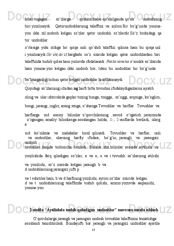 bilan   tugagan   so’zlarga   qoshimchalar   qo’shilganda   qo’sh   undoshning
biri   yozilmaydi.       Qatorundoshlarning     talaffuzi     va     imlosi.Bir     bo’g’inida     yonma-
yon     ikki     xil   undosh     kelgan     so’zlar     qator     undoshli     so’zlardir.So’z     boshidagi     qa
tor     undoshlar  
o’rtasiga     yoki     oldiga     bir     qisqa     unli     qo’shib     talaffuz     qilinsa     ham     bu     qisqa   unl
i   yozilmaydi. Go’sht,do’st, bargkabi     so’z     oxirida     kelgan     qator     undoshlardan     biri    
talaffuzda   tushib   qolsa   ham   yozuvda   ifodalanadi.   Paxta   nimcha   o’simlik   so’zlarida  
ham     yonma-yon     kelgan     ikki     undosh     bor,     lekin     bu     undoshlar     bir     bo’g’inda    
bo’lmaganligi   uchun qator   kelgan undoshlar   hisoblanmaydi.    
Quyidagi   so’zlarning   ichidan   ng   harfi   bitta   tovushni   ifodalaydiganlarini   ajratib    
oling   va     ular   ishtirokida   gaplar   tuzing:bunga,   tongga,     so’nggi,   arqonga,   ko’nglim,  
bongi,   jarangi,   ingliz,   arang   senga,   o’shanga.Tovushlar     va     harflar.     Tovushlar     va    
harflarga         oid         asosiy         bilimlar     o‘quvchilarning         savod         o‘rgatish       jarayonida  
    o‘rgangan     amaliy     bilimlariga   asoslangan     holda,     1-,     2-sinflarda     b е riladi,     ularg
a      
oid         ko‘nikma         va         malakalar         hosil     qilinadi.         Tovushlar         va         harflar,         unli  
      va       undoshlar,         ularning         harfiy         ifodasi;         bo‘g‘in,     jarangli         va         jarangsiz        
undosh     
tovushlar     haqida     tushuncha     b е riladi.     Bolalar     shu   bilimlar     asosida     aytilishi     va    
yozilishida     farq     qiladigan     so‘zlar;     a     va     o,     u     va     i   tovushli     so‘zlarning     atilishi    
va     yozilishi;     so‘z     oxirida     k е lgan     jarangli     b     va
d   undoshlarining   jarangsiz   jufti   p  
va   t   eshitilsa   ham,   b   va   d   harfining   yozilishi;   ayrim   so‘zlar     oxirida     k е lgan
d     va     t      undoshlarining    talaffuzda    tushib    qolishi,    ammo   yozuvda    saqlanishi;    
yonma-yon   
  2-sinfda “Aytilishda tushib qoladigan    undoshlar” mavzusu ustida   ishlash
O‘quvchilarga   jarangli   va   jarangsiz   undosh   tovushlar   talaffuzini   kuzatishga
asoslanib     tanishtiriladi.     Bundajufti     bor     jarangli     va     jarangsiz     undoshlar     ajratila
13 