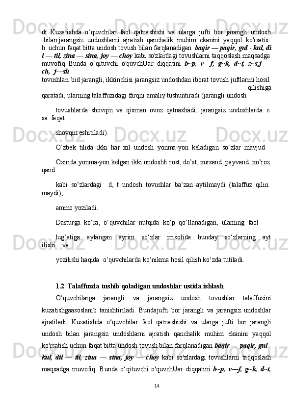 di.   Kuzatishda     o‘quvchilar     faol     qatnashishi     va     ularga     jufti     bor     jarangli     undosh  
  bilan   jarangsiz     undoshlarni     ajratish     qanchalik     muhim     ekanini     yaqqol     ko'rsatis
h     uchun   faqat   bitta   undosh   tovush   bilan   farqlanadigan     baqir   —   paqir,   gul   -   kul,   di
l   —   til,   zina   —   sina,   joy   —   choy   kabi   so'zlardagi   tovushlarni   taqqoslash   maqsadga  
muvofiq.   Bunda     o‘qituvchi     o'quvchUar     diqqatini     b~p,     v—f,     g~k,     d~t,     z~s,j—
ch,     j—sh
tovushlari   bid   jarangli,   ikkinchisi   jarangsiz   undoshdan   iborat   tovush   juftlarini   hosil  
  qilishiga
qaratadi,   ularning   talaffuzidagi   farqni   amaliy   tushuntiradi   (jarangli   undosh  
tovushlarda     shovqin     va     qisman     ovoz     qatnashadi,     jarangsiz     undoshlarda     e
sa     faqat    
shovqin eshitiladi).  
O‘zbek     tilida    ikki     har     xil     undosh     yonma-yon     keladigan    so‘zlar     mavjud.    
Oxirida   yonma-yon   kelgan   ikki   undoshli   rost,   do’st,   xursand,   payvand,   xo’roz
qand  
kabi     so‘zlardagi         d,     t     undosh     tovushlar     ba‘zan     aytilmaydi     (talaffuz     qilin
maydi),    
ammo yoziladi.       
Dasturga     ko‘ra,     o‘quvchilar     nutqida     ko‘p     qo‘llanadigan,     ularning     faol    
lug‘atiga         aylangan         ayrim         so‘zlar         misolida         bunday         so‘zlarning         ayt
ilishi         va   
yozilishi   haqida    o‘quvchilarda ko‘nikma hosil   qilish ko‘zda   tutiladi.
1.2  Talaffuzda tushib qoladigan undoshlar ustida ishlash
O‘quvchilarga   jarangli   va   jarangsiz   undosh   tovushlar   talaffuzini
kuzatishgaasoslanib   tanishtiriladi.   Bundajufti   bor   jarangli   va   jarangsiz   undoshlar
ajratiladi.   Kuzatishda   o‘quvchilar   faol   qatnashishi   va   ularga   jufti   bor   jarangli
undosh   bilan   jarangsiz   undoshlarni   ajratish   qanchalik   muhim   ekanini   yaqqol
ko'rsatish uchun faqat bitta undosh tovush bilan farqlanadigan  baqir —	 paqir,	 gul	  -
kul,	
 dil	 —	 til,	 zina   —   sina,   joy   —   choy   kabi   so'zlardagi   tovushlarni   taqqoslash
maqsadga   muvofiq.   Bunda   o‘qituvchi   o'quvchUar   diqqatini   b~p,	
 v—f,	 g~k,	 d~t,
14 