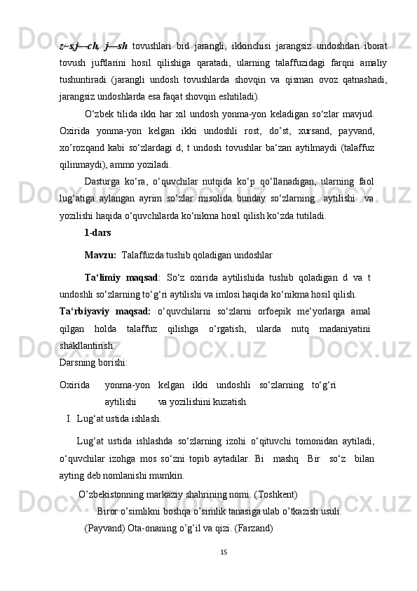 z~s,j—ch, j—sh	  tovushlari   bid   jarangli,   ikkinchisi   jarangsiz   undoshdan   iborat
tovush   juftlarini   hosil   qilishiga   qaratadi,   ularning   talaffuzidagi   farqni   amaliy
tushuntiradi   (jarangli   undosh   tovushlarda   shovqin   va   qisman   ovoz   qatnashadi,
jarangsiz undoshlarda esa faqat shovqin   eshitiladi).
O‘zbek   tilida   ikki   har   xil   undosh   yonma-yon   keladigan   so‘zlar   mavjud.
Oxirida   yonma-yon   kelgan   ikki   undoshli   rost,   do’st,   xursand,   payvand,
xo’rozqand   kabi   so‘zlardagi   d,   t   undosh   tovushlar   ba‘zan   aytilmaydi   (talaffuz
qilinmaydi), ammo yoziladi.
Dasturga   ko‘ra,   o‘quvchilar   nutqida   ko‘p   qo‘llanadigan,   ularning   faol
lug‘atiga   aylangan   ayrim   so‘zlar   misolida   bunday   so‘zlarning     aytilishi     va
yozilishi haqida o‘quvchilarda ko‘nikma hosil qilish ko‘zda   tutiladi.
1-dars
Mavzu:   Talaffuzda tushib qoladigan   undoshlar
Ta‘limiy   maqsad :   So‘z   oxirida   aytilishida   tushib   qoladigan   d   va   t
undoshli so‘zlarning to‘g‘ri aytilishi va imlosi haqida ko‘nikma hosil qilish.
Ta‘rbiyaviy   maqsad:   o‘quvchilarni   so‘zlarni   orfoepik   me‘yorlarga   amal
qilgan   holda   talaffuz   qilishga   o‘rgatish,   ularda   nutq   madaniyatini
shakllantirish.
Darsning borishi:
Oxirida yonma-yon kelgan ikki undoshli so‘zlarning to‘g‘ri
aytilishi va  yozilishini kuzatish.
I. Lug‘at ustida   ishlash.
Lug‘at   ustida   ishlashda   so‘zlarning   izohi   o‘qituvchi   tomonidan   aytiladi,
o‘quvchilar   izohga   mos   so‘zni   topib   aytadilar.   Bi     mashq     Bir     so‘z     bilan
ayting deb nomlanishi   mumkin.
O’zbekistonning markaziy shahrining nomi.   (Toshkent)
      Biror o’simlikni boshqa o’simlik tanasiga ulab o’tkazish usuli. 
(Payvand) Ota-onaning o’g’il va qizi.   (Farzand)
15 