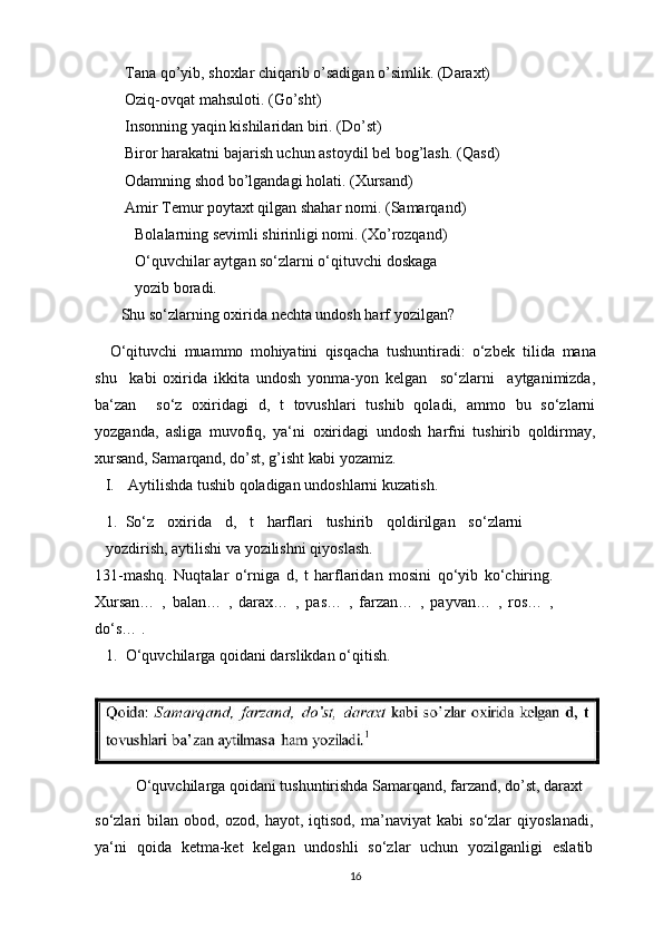 Tana qo’yib, shoxlar chiqarib o’sadigan o’simlik. (Daraxt)
Oziq-ovqat mahsuloti.   (Go’sht)
Insonning yaqin kishilaridan biri.   (Do’st)
Biror harakatni bajarish uchun astoydil bel bog’lash.   (Qasd)
Odamning shod bo’lgandagi holati. (Xursand)
Amir Temur poytaxt qilgan shahar nomi.   (Samarqand)
Bolalarning sevimli shirinligi nomi. (Xo’rozqand) 
O‘quvchilar aytgan so‘zlarni o‘qituvchi doskaga 
yozib   boradi.
Shu so‘zlarning oxirida nechta undosh harf   yozilgan?
O‘qituvchi   muammo   mohiyatini   qisqacha   tushuntiradi:   o‘zbek   tilida   mana
shu     kabi   oxirida   ikkita   undosh   yonma-yon   kelgan     so‘zlarni     aytganimizda,
ba‘zan     so‘z   oxiridagi   d,   t   tovushlari   tushib   qoladi,   ammo   bu   so‘zlarni
yozganda,   asliga   muvofiq,   ya‘ni   oxiridagi   undosh   harfni   tushirib   qoldirmay,
xursand, Samarqand, do’st, g’isht kabi   yozamiz.
I. Aytilishda tushib qoladigan undoshlarni   kuzatish.
1. So‘z   oxirida   d,   t   harflari   tushirib   qoldirilgan   so‘zlarni
yozdirish, aytilishi va yozilishni   qiyoslash.
131-mashq.   Nuqtalar   o‘rniga   d,   t   harflaridan   mosini   qo‘yib   ko‘chiring.
Xursan…   ,   balan…   ,   darax…   ,   pas…   ,   farzan…   ,   payvan…   ,   ros…   ,
do‘s… .
1. O‘quvchilarga qoidani darslikdan   o‘qitish.
O‘quvchilarga qoidani tushuntirishda Samarqand, farzand, do’st, daraxt
so‘zlari   bilan   obod,   ozod,   hayot,   iqtisod,   ma’naviyat   kabi   so‘zlar   qiyoslanadi,
ya‘ni   qoida   ketma-ket   kelgan   undoshli   so‘zlar   uchun   yozilganligi   eslatib
16
