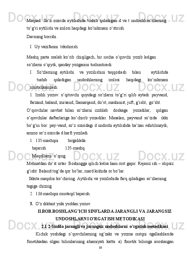 Maqsad:   So‘z   oxirida   aytilishida   tushib   qoladigan   d   va   t   undoshliso‘zlarning
to‘g‘ri aytilishi  va  imlosi haqidagi ko‘nikmani   o‘stirish.
Darsning borishi.
I. Uy vazifasini   tekshirish.
Mashq   parta   oralab   ko‘rib   chiqilgach,   bir   necha   o‘quvchi   yozib   kelgan
so‘zlarni o‘qiydi, qanday yozganini tushuntiradi.
I. So‘zlarning    aytilishi va    yozilishini    taqqoslash bilan     aytilishda
tushib   qoladigan   undoshlarning   imlosi   haqidagi   ko‘nikmani
mustahkamlash.
1. Izohli   yozuv:   o‘qituvchi   quyidagi   so‘zlarni   to‘g‘ri   qilib   aytadi:   payvand,
farzand, baland, xursand, Samarqand, do’st, mashinist, juft, g’isht,   go’sht.
O‘quvchilar   navbat   bilan   so‘zlarni   izohlab     doskaga     yozadilar,     qolgan
o‘quvchilar   daftarlariga   ko‘chirib   yozadilar.   Masalan,   payvand   so‘zida     ikki
bo‘g‘in bor: pay-vand, so‘z oxiridagi d undoshi aytilishda ba‘zan eshitilmaydi,
ammo so‘z oxirida d harfi   yoziladi.
1. 135-mashqni   birgalikda
bajarish.   135-mashq.
Maqollarni   o‘qing.
Mehnatdan do‘st ortar. Boshingga qilich kelsa ham rost gapir. Rejasiz ish – olipsiz
g‘isht. Baland tog‘da qor bo‘lar, mard kishida or bo‘lar.
Ikkita maqolni ko‘chiring. Aytilishi va yozilishida farq qiladigan so‘zlarning
tagiga chizing.
2. 136-mashqni mustaqil   bajarish.
3. O‘z diktant yoki yoddan yozuv.  
II.BOB.BOSHLANG'ICH SINFLARDA JARANGLI VA JARANGSIZ
UNDOSHLARNI O'RGATISH METODIKASI
2.1 2-Sinfda jarangli va jarangsiz undoshlarni  o'rgatish metodikasi
Kichik   yoshdagi   o’quvchilarning   og’zaki   va   yozma   nutqni   egallashlarida
fonetikadan   olgan   bilimlarining   ahamiyati   katta:   a)   fonetik   bilimga   asoslangan
18