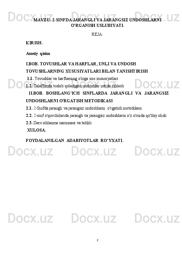 MAVZU: 2-SINFDA JARANGLI VA JARANGSIZ UNDOSHLARNI
O’RGANISH USLUBIYATI.
REJA:
KIRISH.
Asosiy  qisim
I.BOB.  TOVUSHLAR VA HARFLAR, UNLI VA UNDOSH 
TOVUSHLARNING XUSUSIYATLARI BILAN TANISHTIRISH
  1.1.  Tovushlar va harflarning o'ziga xos xususiyatlari
1.2.  Talaffuzda tushib qoladigan undoshlar ustida ishlash
  II.BOB.   BOSHLANG'ICH   SINFLARDA   JARANGLI   VA   JARANGSIZ
UNDOSHLARNI O'RGATISH METODIKASI
2.1.  2-Sinfda jarangli va jarangsiz undoshlarni  o'rgatish metodikasi
2.2.  2-sinf o'quvchilarida jarangli va jarangsiz undoshlarni o'z o'rnida qo'llay olish
2.3.  Dars ishlanma namunasi va tahlili
  XULOSA.
FOYDALANILGAN  ADABIYOTLAR  RO’YXATI.
2 