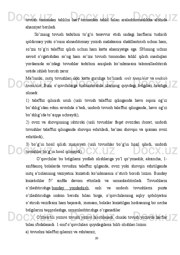 tovush   tomondan   tahlilni   harf   tomondan   tahlil   bilan   aralashtirmaslikka   alohida
ahamiyat beriladi.
So’zning   tovush   tarkibini   to’g’ri   tasavvur   etish   undagi   harflarni   tushirib
qoldirmay yoki o’rnini almashtirmay yozish malakasini shakllantirish uchun ham,
so’zni   to’g’ri   talaffuz   qilish   uchun   ham   katta   ahamiyatga   ega.   SHuning   uchun
savod   o’rgatishdan   so’ng   ham   so’zni   tovush   tomondan   tahlil   qilish   mashqlari
yordamida   so’zdagi   tovushlar   tarkibini   aniqlash   ko’nikmasini   takomillashtirish
ustida ishlab borish zarur.
Ma’lumki,   nutq   tovushlari   ikki   katta   guruhga   bo’linadi:   unli tovushlar   va   undosh
tovushlar.   Buni   o’quvchilarga   tushuntirishda   ularning   quyidagi   belgilari   hisobga
olinadi:
1)   talaffuz   qilinish   usuli   (unli   tovush   talaffuz   qilinganda   havo   oqimi   og’iz
bo’shlig’idan erkin ravishda o’tadi, undosh tovush talaffuz qilinganda, havo og’iz
bo’shlig’ida to’siqqa uchraydi);
2)   ovoz   va   shovqinning   ishtiroki   (unli   tovushlar   faqat   ovozdan   iborat,   undosh
tovushlar   talaffuz   qilinganda   shovqin   eshitiladi,   ba’zan   shovqin   va   qisman   ovoz
eshitiladi);
3)   bo’g’in   hosil   qilish   xususiyati   (unli   tovushlar   bo’g’in   hosil   qiladi,   undosh
tovushlar bo’g’in hosil qilmaydi).
O’quvchilar   bu   belgilarni   yodlab   olishlariga   yo’l   qo’ymaslik,   aksincha,   1-
sinfdanoq   bolalarda   tovushni   talaffuz   qilganda,   ovoz   yoki   shovqin   eshitilganda
nutq   a’zolarining   vaziyatini   kuzatish   ko’nikmasini   o’stirib   borish   lozim.   Bunday
kuzatishlar   IV   sinfda   davom   ettiriladi   va   umumlashtiriladi.   Tovushlarni
o’zlashtirishga   bunday   yondashish ,   unli   va   undosh   tovushlarni   puxta
o’zlashtirishga   imkon   berishi   bilan   birga,   o’quvchilarning   aqliy   qobiliyatini
o’stirish vazifasini ham bajaradi; xususan, bolalar kuzatilgan hodisaning bir necha
belgilarini taqqoslashga, umumlashtirishga o’rganadilar.
O’zbek tili yozuvi tovush yozuvi hisoblanadi, chunki tovush yozuvda harflar
bilan ifodalanadi. 1-sinf o’quvchilari quyidagilarni bilib olishlari lozim:
a) tovushni talaffuz qilamiz va eshitamiz;
20 