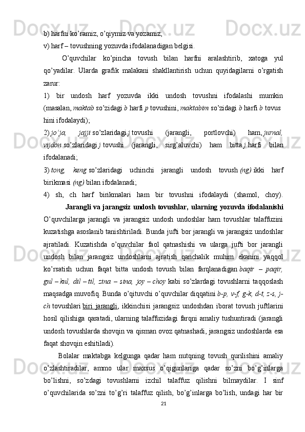 b) harfni ko’ramiz, o’qiymiz va yozamiz;
v) harf – tovushning yozuvda ifodalanadigan belgisi.
O’quvchilar   ko’pincha   tovush   bilan   harfni   aralashtirib,   xatoga   yul
qo’yadilar.   Ularda   grafik   malakani   shakllantirish   uchun   quyidagilarni   o’rgatish
zarur:
1)   bir   undosh   harf   yozuvda   ikki   undosh   tovushni   ifodalashi   mumkin
(masalan,   maktab   so’zidagi   b   harfi   p   tovushini,   maktabim   so’zidagi   b   harfi   b   tovus
hini ifodalaydi);
2)   jo’ja, 	jajji   so’zlaridagi   j   tovushi   (jarang li,   portlovchi)   ham,   jurnal,
vijdon   so’zlaridagi   j   tovushi   (jarangli,   sirg’aluvchi)   ham   bitta   j   harfi   bilan
ifodalanadi;
3)   tong,	
 keng   so’zlaridagi   uchinchi   jarangli   undosh   tovush   (ng)   ikki   harf
birikmasi   (ng)   bilan ifodalanadi;
4)   sh,   ch   harf   birikmalari   ham   bir   tovushni   ifodalaydi   (shamol,   choy).
                   Jarangli va jarangsiz undosh tovushlar,   ularning yozuvda ifodalanishi
O’quvchilarga   jarangli   va   jarangsiz   undosh   undoshlar   ham   tovushlar   talaffuzini
kuzatishga asoslanib tanishtiriladi. Bunda jufti bor jarangli va jarangsiz undosh lar
ajratiladi.   Kuzatishda   o’quvchilar   faol   qatnashishi   va   ularga   jufti   bor   jarangli
undosh   bilan   jarangsiz   undoshlarni   ajratish   qanchalik   muhim   ekanini   yaqqol
ko’rsatish   uchun   faqat   bitta   undosh   tovush   bilan   farqlanadigan   baqir	
 – paqir,
gul   –   kul,	
 dil   –   til,	 zina	 – sina,	 joy   –   choy   kabi   so’zlardagi   tovushlarni   taqqoslash
maqsadga muvofiq. Bunda o’qituvchi o’quvchilar diqqatini   b-p,	
 v-f,	 g-k,	 d-t,	 z-s,	 j-
ch   tovushlari   biri   jarangli ,   ikkinchisi   jarangsiz   undoshdan   iborat   tovush   juftlarini
hosil   qilishiga   qaratadi,   ularning   talaffuzidagi   farqni   amaliy  tushuntiradi   (jarangli
undosh tovushlarda shovqin va qisman ovoz qatnashadi, jarangsiz undoshlarda esa
faqat shovqin eshitiladi). 
Bolalar   maktabga   kelgunga   qadar   ham   nutqning   tovush   qurilishini   amaliy
o’zlashtiradilar,   ammo   ular   maxsus   o’qigunlariga   qadar   so’zni   bo’g’inlarga
bo’lishni,   so’zdagi   tovushlarni   izchil   ta laffuz   qilishni   bilmaydilar.   I   sinf
o’quvchilarida   so’zni   to’g’ri   talaffuz   qilish,   bo’g’inlarga   bo’lish,   undagi   har   bir
21