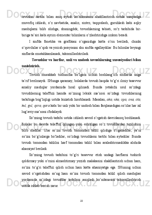 tovushni   tartibi   bilan   aniq   aytish   ko’nikmasini   shakllantirish   ustida   maqsadga
muvofiq   ishlash,   o’z   navbatida,   analiz,   sintez,   taqqoslash,   guruhlash   kabi   aqliy
mashqlarni   bilib   olishga,   shuningdek,   tovushlarning   tabiati,   so’z   tarkibida   bir-
biriga ta’siri kabi ayrim elementar bilimlarni o’zlashtirishga imkon beradi.
I   sinfda   fonetika   va   grafikani   o’rganishga   katta   o’rin   beriladi,   chunki
o’quvchilar o’qish va yozish jarayonini shu sinfda egallaydilar. Bu bilimlar keyingi
sinflarda mustahkamlanadi, takomillashtiriladi.
                  Tovushlar va harflar, unli va undosh tovushlarning xususiyatlari bilan
tanisht irish . 
Tovush   murakkab   tushuncha   bo’lgani   uchun   boshlang’ich   sinflarda   unga
ta’rif berilmaydi. SHunga qaramay, bolalarda tovush haqida to’g’ri ilmiy tasavvur
amaliy   mashqlar   yordamida   hosil   qilinadi.   Bunda   yetakchi   usul   so’zdagi
tovushlarniig   talaffuzi   hamda   so’zning   lek sik   ma’nosi   so’zdagi   tovushlarning
tarkibiga bog’liqligi ustida kuzatish hisoblanadi. Masalan,   aka, uka,	 opa,	 ona,	 ota,
kul,	
 gul,	 qora,	 qara	  kabi bir unli yoki bir undosh bilan farqlanadigan so’zlar har xil
lug’aviy ma’noni ifodalaydi.
So’zning tovush tarkibi ustida ishlash savod o’rgatish davridanoq boshlanadi.
Bolalar   bu   davrda   talaffuz   qilingan   yoki   eshitilgan   so’z   tovushlardan   tuzilishini
bilib   oladilar.   Ular   so’zni   tovush   tomonidan   tahlil   qilishga   o’rganadilar,   ya’ni
so’zni   bo’g’inlarga   bo’ladilar,   so’zdagi   tovushlarni   tartibi   bilan   aytadilar.   Bunda
tovush   tomondan   tahlilni   harf   tomondan   tahlil   bilan   aralashtirmaslikka   alohida
ahamiyat beriladi.
So’zning   tovush   tarkibini   to’g’ri   tasavvur   etish   undagi   harflarni   tushirib
qoldirmay yoki o’rnini almashtirmay yozish malakasini shakllantirish uchun ham,
so’zni   to’g’ri   talaffuz   qilish   uchun   ham   katta   ahamiyatga   ega.   SHuning   uchun
savod   o’rgatishdan   so’ng   ham   so’zni   tovush   tomondan   tahlil   qilish   mashqlari
yordamida   so’zdagi   tovushlar   tarkibini   aniqlash   ko’nikmasini   takomillashtirish
ustida ishlab borish zarur.
22