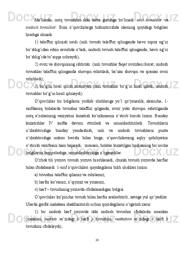 Ma’lumki,   nutq   tovushlari   ikki   katta   guruhga   bo’linadi:   unli tovushlar	  va
undosh	
 tovushlar.   Buni   o’quvchilarga   tushuntirishda   ularning   quyidagi   belgilari
hisobga olinadi: 
1)   talaffuz   qilinish   usuli   (unli   tovush   talaffuz   qilinganda   havo   oqimi   og’iz
bo’shlig’idan erkin ravishda o’tadi, undosh tovush talaffuz qilinganda, havo og’iz
bo’shlig’ida to’siqqa uchraydi); 
2) ovoz va shovqinning ishtiroki  (unli tovushlar faqat ovozdan iborat, undosh
tovushlar   talaffuz   qilinganda   shovqin   eshitiladi,   ba’zan   shovqin   va   qisman   ovoz
eshitiladi); 
3)  bo’g’in hosil  qilish xususiyati  (unli  tovushlar  bo’g’in hosil qiladi, undosh
tovushlar bo’g’in hosil qilmaydi).
O’quvchilar   bu   belgilarni   yodlab   olishlariga   yo’l   qo’ymaslik,   aksincha,   1-
sinfdanoq   bolalarda   tovushni   talaffuz   qilganda,   ovoz   yoki   shovqin   eshitilganda
nutq   a’zolarining   vaziyatini   kuzatish   ko’nikmasini   o’stirib   borish   lozim.   Bunday
kuzatishlar   IV   sinfda   davom   ettiriladi   va   umumlashtiriladi.   Tovushlarni
o’zlashtirishga   bunday   yondashish,   unli   va   undosh   tovushlarni   puxta
o’zlashtirishga   imkon   berishi   bilan   birga,   o’quvchilarning   aqliy   qobiliyatini
o’stirish vazifasini ham bajaradi;  xususan, bolalar kuzatilgan hodisaning bir necha
belgilarini taqqoslashga, umumlashtirishga o’rganadilar.
O’zbek tili yozuvi tovush yozuvi hisoblanadi, chunki tovush yozuvda harflar
bilan ifodalanadi. 1-sinf o’quvchilari quyidagilarni bilib olishlari lozim:
a) tovushni talaffuz qilamiz va eshitamiz; 
b) harfni ko’ramiz, o’qiymiz va yozamiz; 
v) harf – tovushning yozuvda ifodalanadigan belgisi. 
O’quvchilar ko’pincha tovush bilan harfni aralashtirib, xatoga yul qo’yadilar.
Ularda grafik malakani shakllantirish uchun quyidagilarni o’rgatish zarur:  
1)   bir   undosh   harf   yozuvda   ikki   undosh   tovushni   ifodalashi   mumkin
(masalan,   maktab	
  so’zidagi   b   h arfi   p	  tovushini,   maktabim	  so’zidagi   b	  h arfi   b
tovushini ifodalaydi); 
23