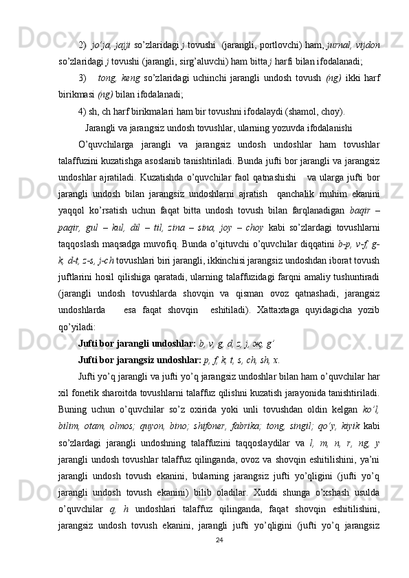 2)    jo’ja, jajji	  so’zlaridagi   j	  tovushi  (jarang li, portlovchi) ham,  jurnal,	 vijdon
so’zlaridagi  j	
  tovushi (jarangli, sirg’aluvchi) ham bitta  j	  h arfi bilan ifodalanadi; 
3)       tong,	
 keng	  so’zlaridagi   uchinchi   jarangli   undosh   tovush   (ng)   ikki   harf
birikmasi  (ng)  bilan ifodalanadi;
4) sh, ch harf birikmalari ham bir tovushni ifodalaydi (shamol, choy).
  Jarangli va jarangsiz undosh tovushlar, ularning yozuvda ifodalanishi
O’quvchilarga   jarangli   va   jarangsiz   undosh   undoshlar   ham   tovushlar
talaffuzini kuzatishga asoslanib tanishtiriladi. Bunda jufti bor jarangli va jarangsiz
undosh lar   ajratiladi.   Kuzatishda   o’quvchilar   faol   qatnashishi       va   ularga   jufti   bor
jarangli   undosh   bilan   jarangsiz   undoshlarni   ajratish     qanchalik   muhim   ekanini
yaqqol   ko’rsatish   uchun   faqat   bitta   undosh   tovush   bilan   farqlanadigan   baqir	
 –
paqir,	
 gul	  –   kul,	 dil	  –   til,	 zina	 – sina,	 joy   –   choy	  kabi   so’zlardagi   tovushlarni
taqqoslash maqsadga muvofiq. Bunda o’qituvchi o’quvchilar diqqatini   b-p,	
 v-f,	 g-
k,	
 d-t,	 z-s,	 j-ch	  tovushlari biri jarangli, ikkinchisi jarangsiz undoshdan iborat tovush
juftlarini hosil  qilishiga qaratadi, ularning talaffuzidagi farqni amaliy tushuntiradi
(jarangli   undosh   tovushlarda   shovqin   va   qisman   ovoz   qatnashadi,   jarangsiz
undoshlarda       esa   faqat   shovqin     eshitiladi).   Xattaxtaga   quyidagicha   yozib
qo’yiladi: 
Jufti bor jarangli undoshlar:   b,	
 v, g,	 d,	 z, j, җ,	 g’
Jufti bor jarangsiz undoshlar:   p,	
 f, k, t, s, ch,	 sh,	 x.
Jufti yo’q jarangli va jufti yo’q jarangsiz undoshlar bilan ham o’quvchilar har
xil fonetik sharoitda tovushlarni talaffuz qilishni kuzatish jarayonida tanishtiriladi.
Buning   uchun   o’quvchilar   so’z   oxirida   yoki   unli   tovushdan   oldin   kelgan   ko’l,
bilim,	
 otam,	 olmos;	 quyon,	 bino;	 shifoner,	 fabrika;	 tong,	 singil;	 qo’y,	 kiyik	  kabi
so’zlardagi   jarangli   undoshning   talaffuzini   taqqoslaydilar   va   l,	
 m,	 n,	 r,	 ng,	 y
jarangli   undosh  tovushlar   talaffuz  qilinganda,  ovoz  va shovqin  eshitilishini,  ya’ni
jarangli   undosh   tovush   ekanini,   bularning   jarangsiz   jufti   yo’qligini   (jufti   yo’q
jarangli   undosh   tovush   ekanini)   bilib   oladilar.   Xuddi   shunga   o’xshash   usulda
o’quvchilar   q ,	
 h	  undoshlari   talaffuz   qilinganda,   faqat   shovqin   eshitilishini,
jarangsiz   undosh   tovush   ekanini,   jarangli   jufti   yo’qligini   (jufti   yo’q   jarangsiz
24 